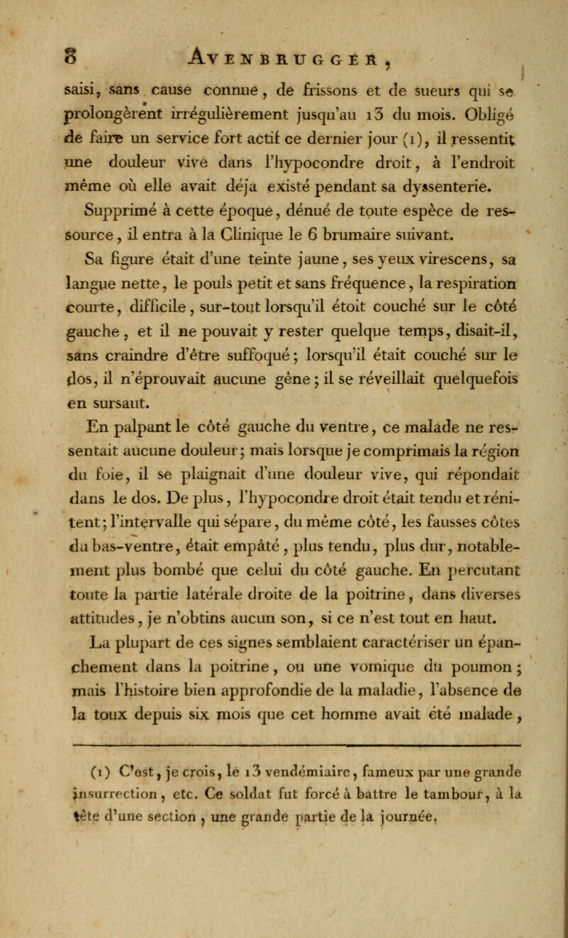 ; saisi, sans cause connue, de frissons et de sueurs qui se prolongèrent irrégulièrement jusqu'au i5 du mois. Obligé de faire un service fort actif ce dernier jour (1), il ressentit une douleur vive dans l'hypocondre droit, à l'endroit même où elle avait déjà existé pendant sa dyssenterie. Supprimé à cette époque, dénué de toute espèce de res- source , il entra à la Clinique le 6 brumaire suivant. Sa figure était d'une teinte jaune, ses yeux virescens, sa langue nette, le pouls petit et sans fréquence, la respiration courte, difficile, sur-tout lorsqu'il étoit couché sur le côté gauche , et il ne pouvait y rester quelque temps, disait-il, sans craindre d'être suffoqué ; lorsqu'il était couché sur le dos, il n'éprouvait aucune gène ; il se réveillait quelquefois en sursaut. En palpant le côté gauche du ventre, ce malade ne res- sentait aucune douleur; mais lorsque je comprimais la région du foie, il se plaignait d'une douleur vive, qui répondait dans le dos. De plus, l'hypocondre droit était tendu et réni- tent; l'intervalle qui sépare, du même côté, les fausses côtes du bas-ventre, était empâté , plus tendu, plus dur, notable- ment plus bombé que celui du côté gauche. En percutant toute la partie latérale droite de la poitrine, dans diverses attitudes, je n'obtins aucun son, si ce n'est tout en haut. La plupart de ces signes semblaient caractériser un épan- chement dans la poitrine, ou une vomique du poumon ; mais l'histoire bien approfondie de la maladie, l'absence de la toux depuis six mois que cet homme avait été malade, (i ) C'est, je crois, le 13 vendémiaire, fameux par une grande insurrection, etc. Ce soldat fut forcé à battre le tambour, à la V;te d'une section , une grande partie de la journée,