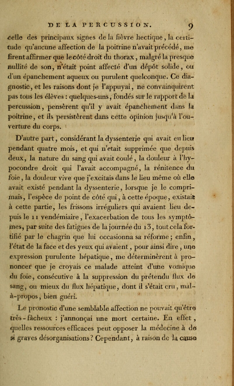 -c^lle des principaux signes delà fièvre hectique, la certi- tude qu'aucune affection de la poitrine n'avait précédé, me firent affirmer que le côté droit du thorax, malgré la presque nullité de son, n'était point affecté d'un dépôt solide, Ou d'un épanchement aqueux ou purulent quelconque. Ce dia- gnostic, et les raisons dont je l'appuyai, ne convainquirent pas tous les élèves : quelques-uns, fondés sur le rapport de la percussion, pensèrent qu'il y avait épanchement dans la poitrine, et ils persistèrent dans cette opinion jusqu'à l'ou- verture du corps, i D'autre part, considérant la dyssenterie qui avait eu lieu» pendant quatre mois, et qui n'était supprimée que depuis deux, la nature du sang qui avait coulé, la douleur à l'hy- pocondre droit qui l'avait accompagné, la rénitence du foie, la douleur vive que j'excitais dans le lieu même où elle avait existé pendant la dyssenterie, lorsque je le compri- mais , l'espèce de point de côté qui, à cette époque, existait à cette partie, les frissons irréguliers qui avaient lieu de- puis le 11 vendémiaire, Fexacerbation de tous les symptô- mes, par suite des fatigues de la journée du i3, tout cela for- tifié par le chagrin que lui occasionna sa réforme ; enfin ? l'état de la face et des yeux qui avaient, pour ainsi dire , une expression purulente hépatique, me déterminèrent à pro- noncer que je croyais ce malade atteint d'une vomique du foie, consécutive à la suppression du prétendu llux de sang, ou mieux du flux hépatique, dont il s'était cru, mal- à-propos, bien guéri. Le pronostic d'une semblable affection ne pouvait qu'être très-fâcheux : j'annonçai une mort certaine. En effet, quelles ressources efficaces peut opposer la médecine à de si graves désorganisations? Cependant, à raison de la cause