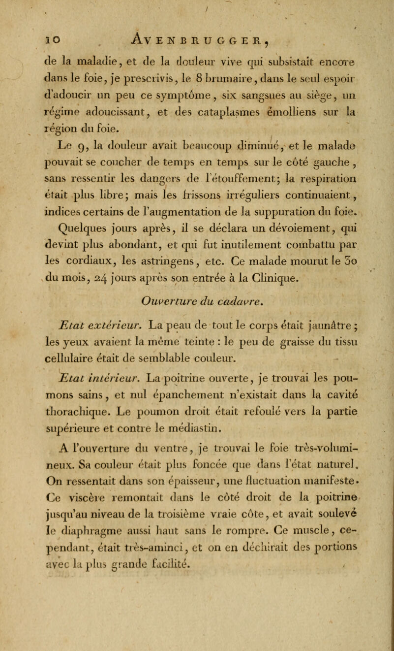 de la maladie, et de la douleur vive qui subsistait encore dans le foie, je prescrivis, le 8 brumaire, dans le seul espoir d'adoucir un peu ce symptôme, six sangsues au siège, un régime adoucissant, et des cataplasmes ëmolliens sur la région du foie. Le 9, la douleur avait beaucoup diminué, et le malade pouvait se coucher de temps en temps sur le coté gauche , sans ressentir les dangers de letouffement; la respiration était plus libre; mais les frissons irréguliers continuaient, indices certains de l'augmentation de la suppuration du foie. Quelques jours après, il se déclara un dévoiement, qui devint plus abondant, et qui fut inutilement combattu par les cordiaux, les astringens, etc. Ce malade mourut le 5o du mois, 24 jours après son entrée à la Clinique. Ouverture du cadavre. Etat extérieur. La peau de tout le corps était jaunâtre ; les yeux avaient la même teinte : le peu de graisse du tissu cellulaire était de semblable couleur. Etat intérieur. La poitrine ouverte, je trouvai les pou- mons sains, et nul épanchement n'existait dans la cavité thorachique. Le poumon droit était refoulé vers la partie supérieure et contre le médias tin, A l'ouverture du ventre, je trouvai le foie très-volumi- neux. Sa couleur était plus foncée que dans l'état naturel. On ressentait dans ^on épaisseur, une fluctuation manifeste. Ce viscère remontait dans le côté droit de la poitrine jusqu'au niveau de la troisième vraie côte, et avait soulevé le diaphragme aussi haut sans le rompre. Ce muscle, ce- pendant, était très-aminci, et on en déchirait des portions avec la plus grande facilité.