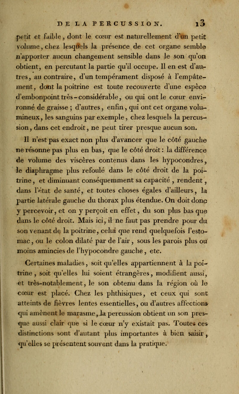 petit et faible , dont le cœur est naturellement d'un petit volume, chez lesquels la présence de cet organe semble n'apporter aucun changement sensible dans le son qu'on obtient, en percutant la partie qu'il occupe. Il en est d'au- tres, au contraire, d'un tempérament disposé à l'empâte- ment , dont la poitrine est toute recouverte d'une espèce d'embonpoint très - considérable, ou qui ont le cœur envi- ronné de graisse ; d'autres, enfin, qui ont cet organe volu- mineux, les sanguins par exemple, chez lesquels la percus- sion , dans cet endroit, ne peut tirer presque aucun son. Il n'est pas exact non plus d'avancer que le côté gauche ne résonne pas plus en bas, que le côté droit : la différence de volume des viscères contenus dans les hypocondres, le diaphragme plus refoulé dans le côté droit de la poi- trine , et diminuant conséquemment sa capacité , rendent, dans l'état de santé, et toutes choses égales d'ailleurs, la partie latérale gauche du thorax plus étendue. On doit donc y percevoir, et on y perçoit en effet, du son plus bas que dans le côté droit. Mais ici, il ne faut pas prendre pour du son venant de la poitrine, celui que rend quelquefois l'esto- mac , ou le colon dilaté par de l'air, sous les parois plus ou moins amincies de l'hypocohdre gauche, etc. Certaines maladies, soit qu'elles appartiennent à la poi- trine , soit qu'elles lui soient étrangères, modifient aussi, et très-notablement, le son obtenu dans la région où le cœur est placé. Chez les phthisiques, et ceux qui sont atteints de fièvres lentes essentielles, ou d'autres affections qui amènent le marasme,la percussion obtient un son pres- que aussi clair que si le cœur n'y existait pas. Toutes ces distinctions sont d'autant plus importantes à bien saisir, qu'elles se présentent souvent dans la pratique.