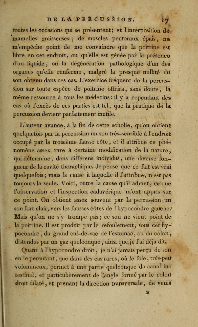 Coûtes les occasions qui se présentent^ et l'interposition de mamelles graisseuses , de muscles pectoraux épais , né m'empêche point de me convaincre que la poitrine est libre en cet endroit, ou qu'elle est gênée par la présence d'un liquide, ou la dégénération pathologique d'un des organes qu'elle renferme , malgré la presque nullité du son obtenu dans ces cas* L'exercice fréquent de la percus- sion sur toute espèce de poitrine offrira, sans doute, la même ressource à tous les médecins : il y a cependant des cas où l'excès de ces parties est tel , que la pratique de la percussion devient parfaitement inutile. L'auteur avance, à la lin de cette scholie, qu'on obtient quelquefois par la percussion un son très-sensible à l'endroit occupé par la troisième fausse côte, et il attribue ce phé- nomène assez rare à certaine modification de la nature, qui détermine, dans différens individus , une diverse lon- gueur de la cavité thorachique. Je pense que ce fait est vrai quelquefois; mais la cause à laquelle il l'attribue, n'est pas toujours la seule. Voici, outre la cause qu'il admet, ce que l'observation et l'inspection cadavérique m'ont appris sur ce point. On obtient assez souvent par la percussion un son fort clair, vers les fausses côtes de l'hypocondre gauche*' Mais qu'on ne s'y trompe pas ; ce son ne vient point de la poitrine. Il est produit parle refoulement, sous cetny- pocondre, du grand cul-de-sac de l'estomac, ou du colon, distendus par un gaz quelconque , ainsi que. je l'ai déjà dit. Quant à l'hypocondre droit, je n'ai jamais perçu de son en le percutant, que dans des cas rares, où le foie, très-peu volumineux, permet à une partie quelconque du canal in- testinal , et particulièrement de l'angle formé par le colort drojt dilaté, et prenant la direction transversale, de venii