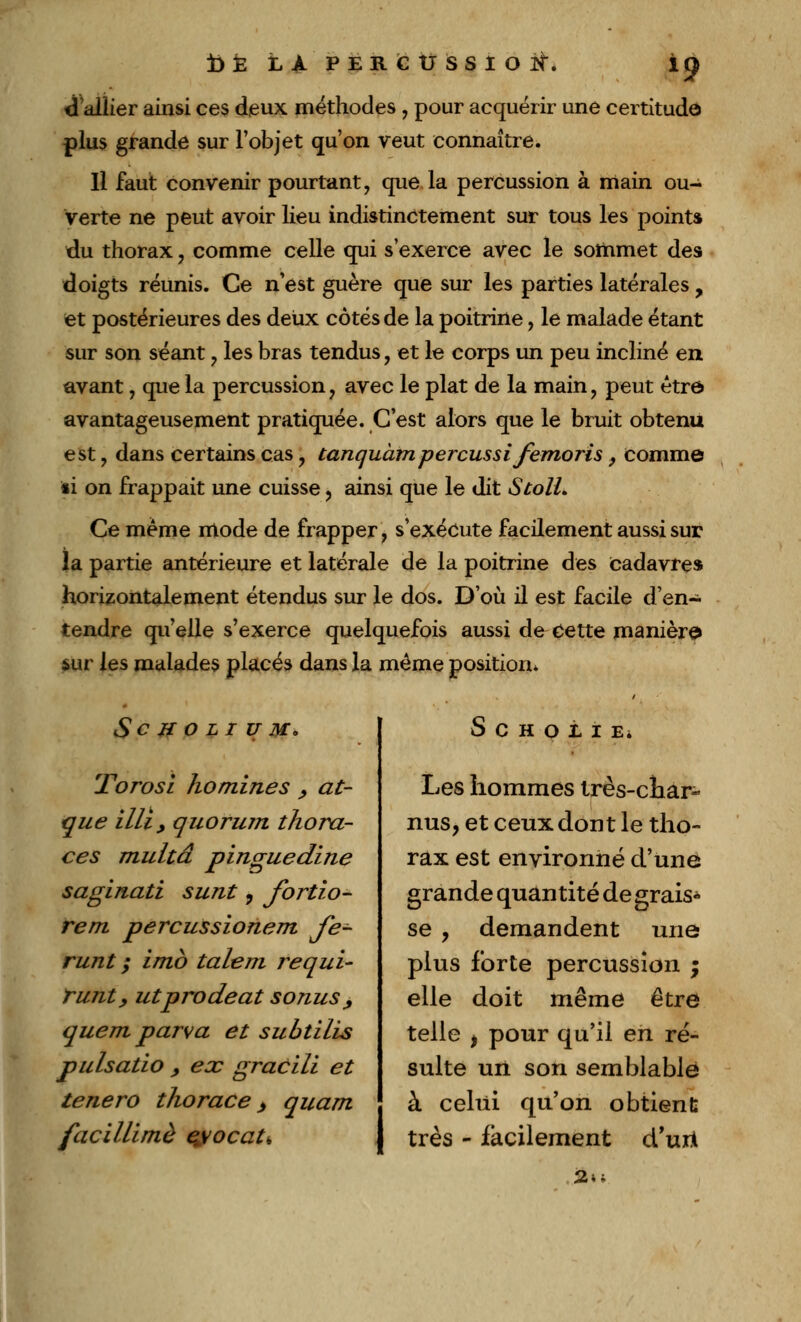 d'allier ainsi ces deux méthodes , pour acquérir une certitude plus grande sur l'objet qu'on veut connaître. Il faut convenir pourtant, que la percussion à main ou- verte ne peut avoir lieu indistinctement sur tous les points du thorax, comme celle qui s'exerce avec le sommet des doigts réunis. Ce n'est guère que sur les parties latérales, et postérieures des deux côtés de la poitrine, le malade étant sur son séant , les bras tendus, et le corps un peu incliné en avant, que la percussion, avec le plat de la main, peut être avantageusement pratiquée. C'est alors que le bruit obtenu est, dans certains cas, tanquàmpercussi femoris ., comme ii on frappait une cuisse , ainsi que le dit StolL Ce même mode de frapper, s'exécute facilement aussi sur la partie antérieure et latérale de la poitrine des cadavre* horizontalement étendus sur le dos. D'où il est facile d'en- tendre qu'elle s'exerce quelquefois aussi de Cette manière sur les malades placés dans la même position» ScHOLIUMo Torosl homines , at- que illiy quorum thora- ces multâ pinguedine saginati sunt 9 fortio- rem percussionem Je- runt ; imb talent j^equi- runty utprodeat sonus, quem parva et subtilis pulsatio , ex gracill et tenero thorace > quant facillimè eyocat* S C H O t I E. Les hommes très-char- nus, et ceux dont le tho- rax est environné d'une grande quantité degrais* se y demandent une plus forte percussion ; elle doit même être telle ) pour qu'il en ré- sulte un son semblable à celui qu'on obtient très - facilement d'urï