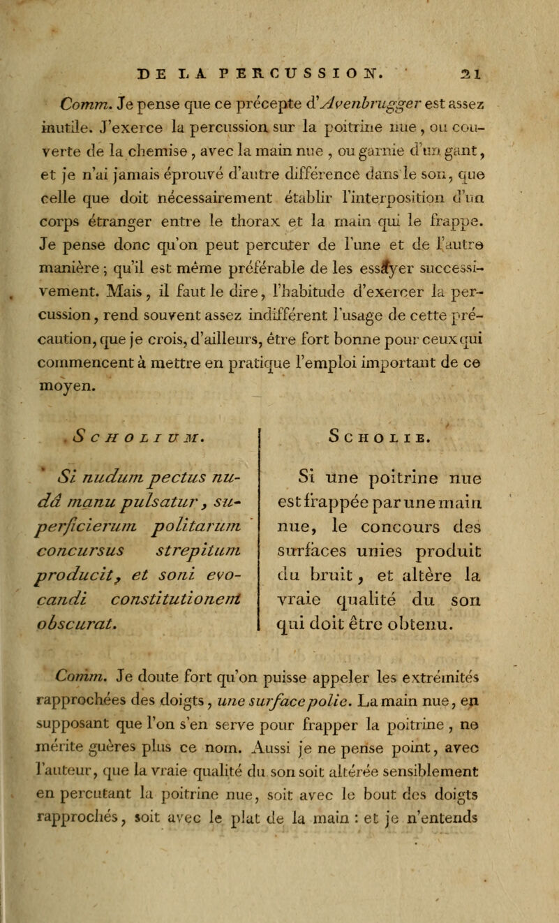 Comm. Je pense que ce précepte & Avenbrugger est assez inutile. J'exerce la percussion sur la poitrine nue , on cou- verte de la chemise, avec la main nue , ou garnie d'un gant, et je n'ai jamais éprouvé d'autre différence dans le son, que celle que doit nécessairement établir l'interposition d'un corps étranger entre le thorax et la main qui le frappe. Je pense donc qu'on peut percuter de Tune et de l'autre manière ; qu'il est même préférable de les essayer successi- vement. Mais , il faut le dire , l'habitude d'exercer la per- cussion , rend souvent assez indifférent l'usage de cette pré- caution, que je crois, d'ailleurs, être fort bonne pour ceux qui commencent à mettre en pratique l'emploi important de ce moyen. .Scholium. Si nudum pectus nu- dâ manu pulsatur, su- per ficierum politarum concursus strepitum producit, et sorti evo- candi constitutionenl obscurat. SCHOLIE, Si une poitrine nue est frappée par une main nue, le concours des surfaces unies produit du bruit, et altère la vraie qualité du son qui doit être obtenu. Comm, Je doute fort qu'on puisse appeler les extrémités rapprochées des doigts, une surface polie. La main nue, ep. supposant que l'on s'en serve pour frapper la poitrine , ne mérite guères plus ce nom. Aussi je ne pense point, avec l'auteur, que la vraie qualité du son soit altérée sensiblement en percutant la poitrine nue, soit avec le bout des doigts rapprochés, soit avec le plat de la main : et je n'entends