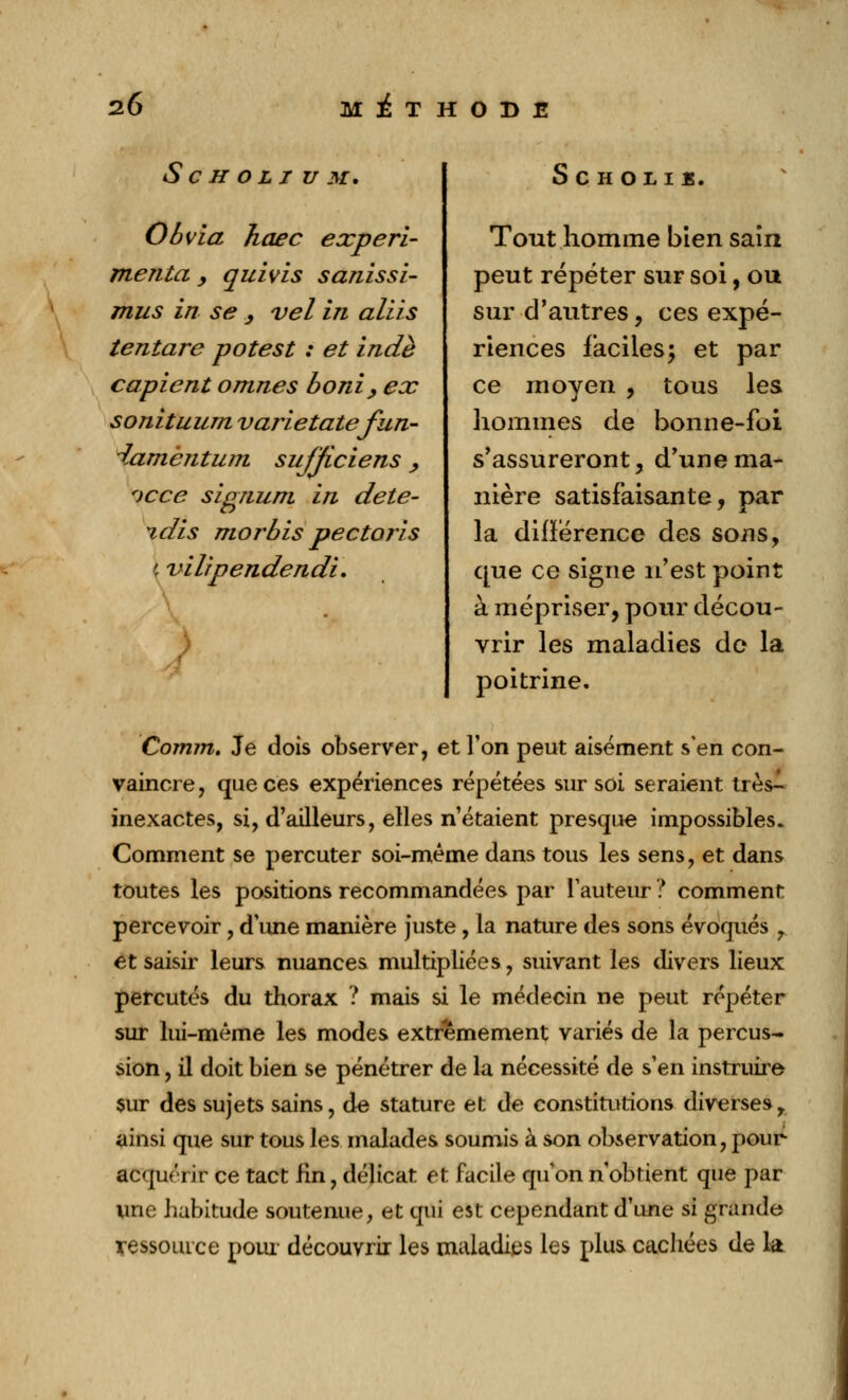 S C H O L I U M. Obvia hœc expéri- menta y quivis sanissi- mus in se y vel in aliis tentare potest : et indè copient omnes boni , ex sonituum varietatefun- damèntum sujjiciens, f>cce signum in déte- ndis morbis pectoris y vilipendendi. SCHOLIÏ. Tout homme bien sain peut répéter sur soi, ou sur d'autres, ces expé- riences faciles; et par ce moyen , tous les hommes de bonne-foi s'assureront, d'une ma- nière satisfaisante, par la différence des sons, que ce signe n'est point à mépriser, pour décou- vrir les maladies de la poitrine. Comm. Je dois observer, et Ton peut aisément s'en con- vaincre, que ces expériences répétées sur soi seraient très- inexactes, si, d'ailleurs, elles n'étaient presque impossibles. Comment se percuter soi-même dans tous les sens, et dans toutes les positions recommandées par fauteur ? comment percevoir, dîme manière juste , la nature des sons évoqués r et saisir leurs nuances multipliées, suivant les divers lieux percutés du thorax ? mais si le médecin ne peut répéter sur lui-même les modes extrêmement variés de la percus- sion , il doit bien se pénétrer de la nécessité de s'en instruire sur des sujets sains, de stature et de constitutions diverses, ainsi que sur tous les malades soumis à son observation, pour1 acquérir ce tact Hn, délicat et facile qu'on n'obtient que par une habitude soutenue, et qui est cependant d'une si grande ressource pour découvrir les maladies les plus cachées de la