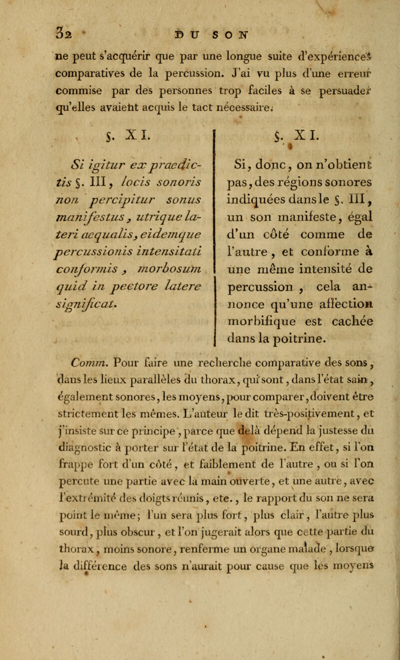 ne peut s'acquérir que par une longue suite d'expérience^ comparatives de la percussion. J'ai vu plus dune erreur commise par des personnes trop faciles à se persuader qu'elles avaient acquis le tact nécessaire; S. XL Si igitur expraedic- îis §. III, locis sono ris non percipitur sonus manifestas , utrique la- teri aequalis, eidemque percussionis intensitali conformis , morbosum quid in peetore latere signijicau S. XL Si, donc, on n'obtient pas, des régions sonores indiquées dans le §. III, un son manifeste, égal d'un côté comme de l'autre , et conforme à une même intensité de percussion , cela an- nonce qu'une affection morbifique est cachée dans la poitrine. Comrn. Pour faire une recherche comparative des sons, dans les lieux parallèles du thorax, qui'sont, dans l'état sain , également sonores , les moyens , pour comparer, doivent être strictement les mêmes. L'auteur le dit très-positivement, et j'insiste sur ce principe, parce que delà dépend la justesse du diagnostic à porter sur l'état de la poitrine. En effet, si Ton frappe fort d'un coté, et faiblement de l'autre , ou si Ton percute une partie avec la main ouverte, et une autre, avec l'exl! ('mité des doigts réunis, etc., le rapport du son ne sera point le même ; l'un sera plus fort, plus clair, l'autre plus sourd, plus obscur, et l'on jugerait alors que cette partie du thorax, moins sonore, renferme un organe malade , lorsque? Ja différence des sons n'aurait pour cause que les moyens