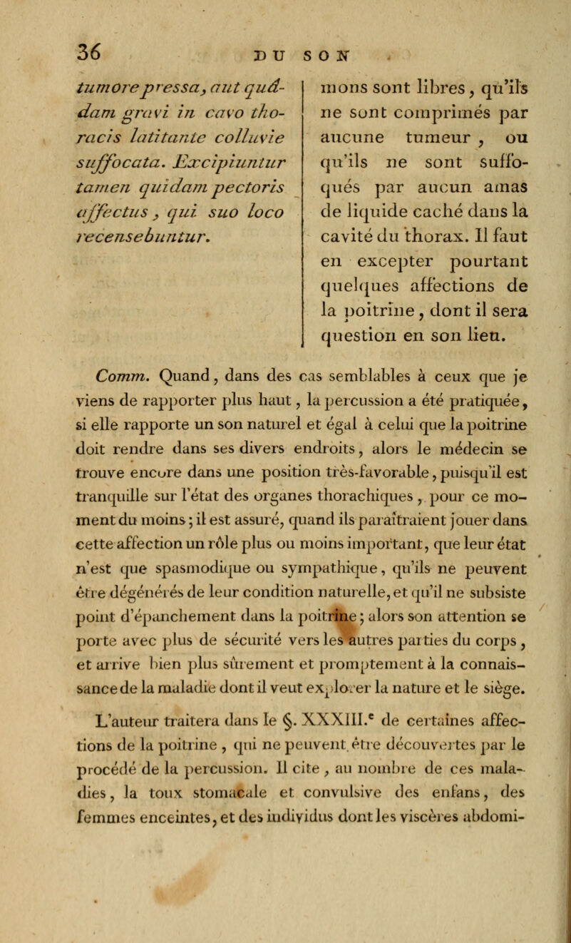 tumore pressa, aut quâ- dam gravi in cavo tho- racis latitante colluvie sujfocata. Excipiuntur tamen quidam pectoris affectus > qui suo loco recensebuntur. nions sont libres, qu'ils ne sont comprimés par aucune tumeur ou qu'ils ne sont suffo- qués par aucun amas de liquide caché dans la cavité du thorax. Il faut en excepter pourtant quelques affections de la poitrine, dont il sera question en son lieu. Corrnn. Quand , dans des cas semblables à ceux que je viens de rapporter plus haut, la percussion a été pratiquée, si elle rapporte un son naturel et égal à celui que la poitrine doit rendre dans ses divers endroits, alors le médecin se trouve encure dans une position très-favorable, puisqu'il est tranquille sur Fétat des organes thorachiques , pour ce mo- ment du moins ; il est assuré, quand ils paraîtraient jouer dans cette affection un rôle plus ou moins important, que leur état n'est que spasmodique ou sympathique, qu'ils ne peuvent être dégénérés de leur condition naturelle, et qu'il ne subsiste point d'épanchement dans la poitrine ; alors son attention se porte avec plus de sécurité vers lesriutres parties du corps , et arrive bien plus sûrement et promutement à la connais- sance de la maladie dont il veut explorer la nature et le siège. L'auteur traitera dans le §. XXXIII.e de certaines affec- tions de la poitrine , qui ne peuvent, être découvertes par le procédé de la percussion. 11 cite > au nombre de ces mala- dies , la toux stomacale et convulsive des enlans, des femmes enceintes, et de* individus dont les viscères abdomi-