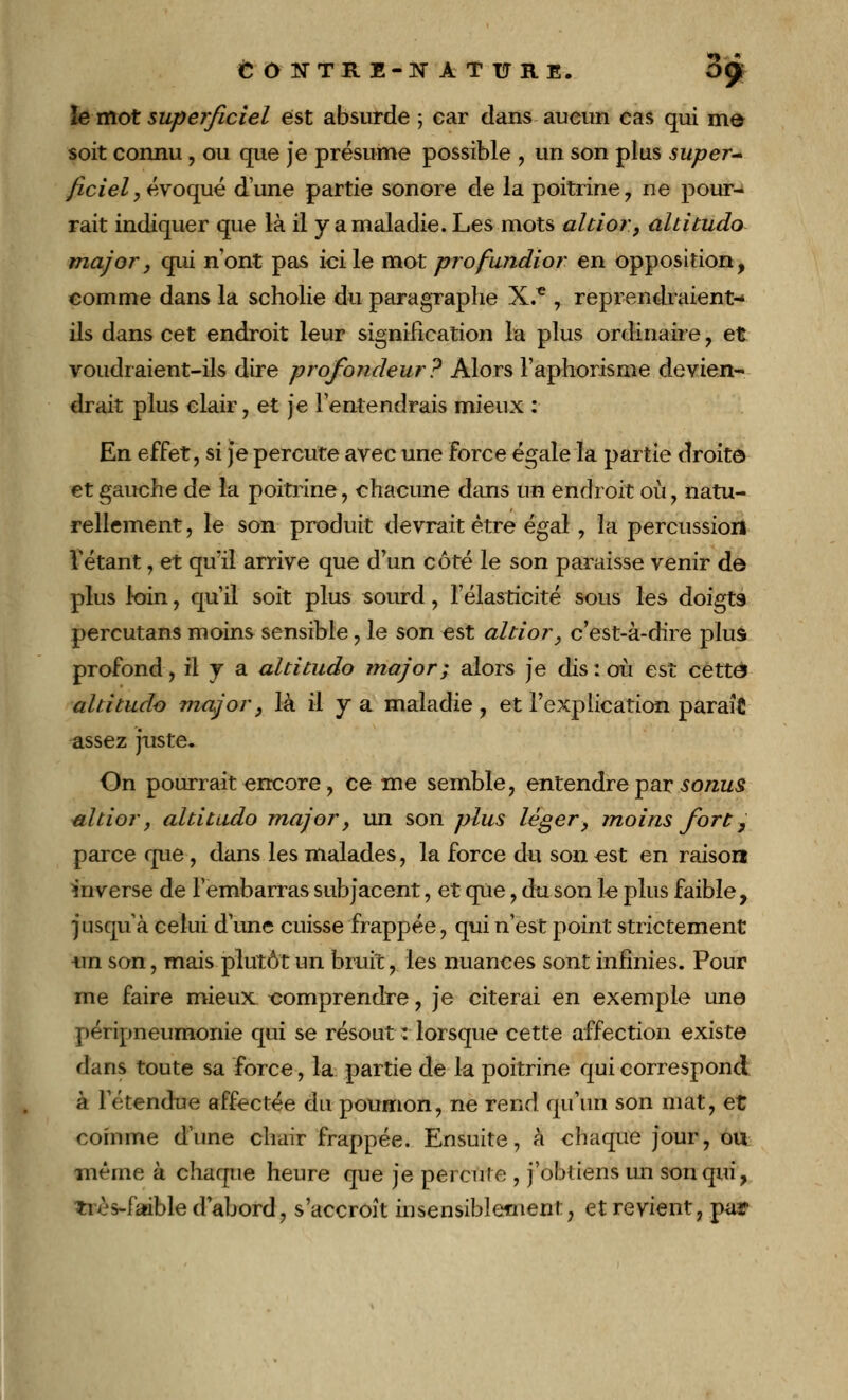 îe mot superficiel est absurde ; car dans aucun cas qui mô soit connu, ou que je présume possible , un son plus super- ficiel, évoqué d'une partie sonore de la poitrine , ne pour- rait indiquer que là il y a maladie. Les mots altior, altitude major, qui n'ont pas ici le mot profundior en opposition, comme dans la scholie du paragraphe X.* , reprendraient-» ils dans cet endroit leur signification la plus ordinaire, et voudraient-ils dire profondeur? Alors l'aphorisme devien- drait plus clair, et je l'entendrais mieux : En effet, si je percute avec une force égale la partie droit© et gauche de la poitrine, chacune dans un endroit où, natu- rellement , le son produit devrait être égal , la percussion l'étant, et qu'il arrive que d un côté le son paraisse venir de plus loin, qu'il soit plus sourd, l'élasticité sous les doigts percutans moins sensible, le son est altior, c'est-à-dire plus profond, il y a altitudo major; alors je dis: où est cette altitude major, là il y a maladie , et l'explication paraît assez juste. On pourrait encore, ce me semble, entendre par sonus altior, altitudo major, un son plus léger, moins fort, parce que , dans les malades, la force du son est en raison mverse de l'embarras subjacent, et que, du son le plus faible, jusqu'à celui d'une cuisse frappée, qui n'est point strictement ■un son, mais plutôt un bruit, les nuances sont infinies. Pour me faire mieux comprendre, je citerai en exemple une péripneumonie qui se résout : lorsque cette affection existe dans toute sa force, la partie de la poitrine qui correspond à l'étendue affectée du poumon, ne rend qu'un son mat, et comme d'une chair frappée. Ensuite, à chaque jour, ou même à chaque heure que je percute , j'obtiens un son qui, ïiès-faible d'abord, s'accroît insensiblement, et revient, par