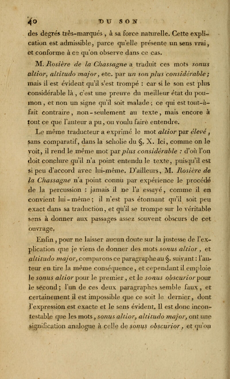 *4o X> U S O K des degrés très-marqués , à sa force naturelle. Cette expli- cation est admissible, parce qu'elle présente un sens vrai, et conforme à co qu'on observe dans ce cas. M. R.osiè?*e de la Ckassagne a traduit ces mots sonus altior, altitudo major, etc. par un son plus considérable ; mais il est évident qu'il s'est trompé : car si le son est plus considérable là , c'est une preuve du meilleur état du pou- mon , et non un signe qu'il soit malade; ce qui est tout-à- fait contraire, non - seulement au texte, mais encore à tout ce que fauteur a pu, ou voulu faire entendre. Le même traducteur a exprimé le mot altior par élevé, sans comparatif, dans la scholie du §. X. Ici, comme on le voit, il rend le même mot j)slt plus considérable : d'où l'on doit conclure qu'il n'a point entendu le texte, puisqu'il est si peu d'accord avec lui-même. D'ailleurs, M. Rosière de la Chassagne n'a point connu par expérience le procédé de la percussion : jamais il ne l'a essayé, comme il en convient lui-même; il n'est pas étonnant qu'il soit peu exact dans sa traduction, et qu'il se trompe sur le véritable sens à donner aux passages assez souvent obscurs de cet ouvrage. Enfin , pour ne laisser aucun doute sur la justesse de l'ex- plication que je viens de donner des mots sonus altior , et çiltitudo major, comparons ce paragraphe au §. suivant : faur teur en tire la même conséquence, et cependant il emploie le sonus ahior pour le premier, et le sonus obscurior pour le second ; l'un de ces deux paragraphes semble faux , et certainement il est impossible que ce soit le dernier, dont l'expression est exacte et le sens évident. Il est donc incon- testable que les mots, sonus altior, altitudo major, ont une. signification analogue à celle de sonus obscurior, et qu'on