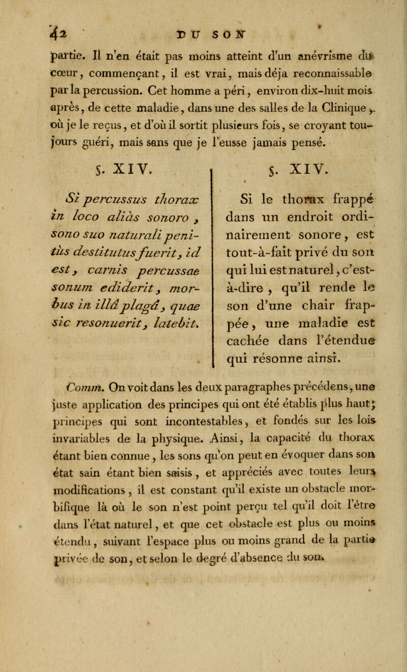 4% !D U S O JST partie. Il n'en était pas moins atteint d'un anévrîsme difc cœur, commençant, il est vrai , mais déjà reconnaissante par la percussion. Cet homme a péri , environ dix-huit mois après, de cette maladie, dans une des salles de la Clinique >. où je le reçus, et d'où il sortit plusieurs fois, se croyant tou- jours guéri, mais sans que je l'eusse jamais pensé. S- XIV. Si perçus sus thorax in loco alias sonoro , sono suo naturali peni- ths destitutusfuerit, id est, car/lis percussae sonurn ediderit, mor- bus in Maplagâ, quae sic resonuerity latebit. S. XIV. Si le thorax frappé dans un endroit ordi- nairement sonore, est tout-à-fait privé du sort qui lui est naturel, c'est- à-dire , qu'il rende le son d'une chair frap- pée > une maladie est cachée dans l'étendue qui résonne ainsi. Comm. On voit dans les deux paragraphes précédens, une juste application des principes qui ont été établis plus haut* principes qui sont incontestables > et fondés sur les lois invariables de la physique. Ainsi, la capacité du thorax étant bien connue , les sons qu'on peut en évoquer dans soft état sain étant bien saisis , et appréciés avec toutes leur* modifications , il est constant qu'il existe un obstacle mor- bifique là où le son n'est point perçu tel qu'il doit letre dans l'état naturel, et que cet obstacle est plus ou moins étendu, suivant l'espace plus ou moins grand de la parti* privée de son, et selon le degré d'absence du sou*