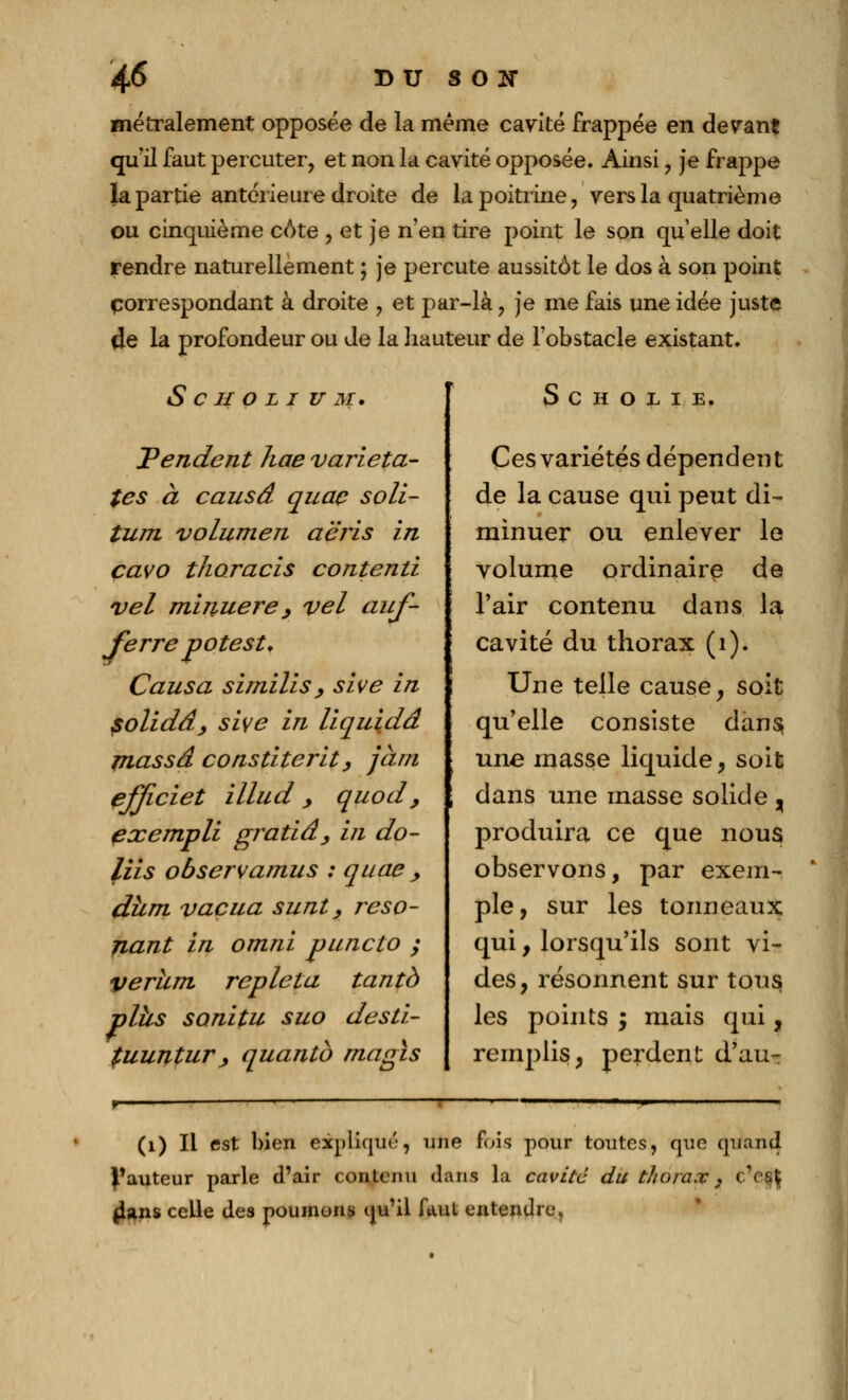 46* BU SON métralement opposée de la même cavité frappée en devant qu'il faut percuter, et non la cavité opposée. Ainsi , je frappe la partie antérieure droite de la poitrine, vers la quatrième ou cinquième côte , et je n'en tire point le son quelle doit rendre naturellement ; je percute aussitôt le dos à son point correspondant à droite , et par-là, je me fais une idée juste de la profondeur ou de la hauteur de l'obstacle existant. S C H O L I U M. Pendent hae varieta- tes à causa quaç soli- tum volumen aëris in cavo thoracis contenu vel minuere , vel auf- Jerre potes t. Causa similis, sive in solidâ, sive in liquida massa constiteritj jàm effwiet illud , quod, exempli gi^atidy in do- liis observamus : quae , diim vacua sunt, réso- nant in omni puncto ; verhm replet a tant à plhs sonitu suo desti- fuuntur> quantb rnagls S c h o L I E. Ces variétés dépendent de la cause qui peut di- minuer ou enlever le volume ordinaire de l'air contenu dans la cavité du thorax (1). Une telle cause, soit qu'elle consiste dans, une masse liquide, soit dans une masse solide , produira ce que nous observons, par exem- ple, sur les tonneaux qui, lorsqu'ils sont vi- des, résonnent sur tous les points ; mais qui, remplis, perdent d'au-: (1) Il est bien expliqué, une fois pour toutes, que quand fauteur parle d'air contenu dans la cavité du thorax , c'eff jlans celle des poumons qu'il faut entendre.