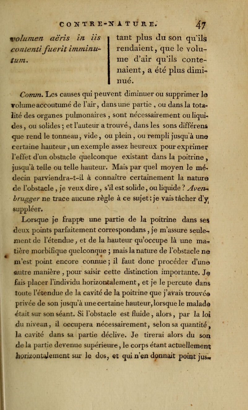 wolumen aëris in lis contenu fue rit imminu- tum. tant plus du son qu'ils rendaient, que le volu- me d'air qu'ils conte- naient, a été plus dimi- nué. Comm. Les causes qui peuvent diminuer ou supprimer la volume accoutumé de l'air, dans une partie , ou dans la tota- lité des organes pulmonaires , sont nécessairement ou liqui- des , ou solides ; et l'auteur a trouvé , dans les sons différent que rend le tonneau, vide, ou plein , ou rempli jusqu'à une certaine hauteur, un exemple assez heureux pour exprimer l'effet d'un obstacle quelconque existant dans la poitrine, jusqu'à telle ou telle hauteur. Mais par quel moyen le mé- decin parviendra-t-il à connaître certainement la nature de l'obstacle , je veux dire, s'il est solide, ou liquide ? Aven* brugger ne trace aucune règle à ce sujet : je vais tâcher d'y suppléer. Lorsque je frappfe une partie de la poitrine dans se$ deux points parfaitement correspondans , je m'assure seule- ment de l'étendue, et de la hauteur qu'occupe là une ma- tière morbifique quelconque ; mais la nature de l'obstacle ne m'est point encore connue; il faut donc procéder d'une autre manière , pour saisir cette distinction importante. Je fais placer l'individu horizontalement, et je le percute dans toute l'étendue de la cavité de la poitrine que j'avais trouvée privée de son jusqu'à une certaine hauteur, lorsque le malade était sur son séant. Si l'obstacle est fluide , alors, par la loi du niveau, il occupera nécessairement, selon sa quantité, la cavité dans sa partie déclive. Je tirerai alors du son de la partie devenue supérieure, le corps étant actuellement horizontalement sur le dos, et qui n'en donnait point jus*