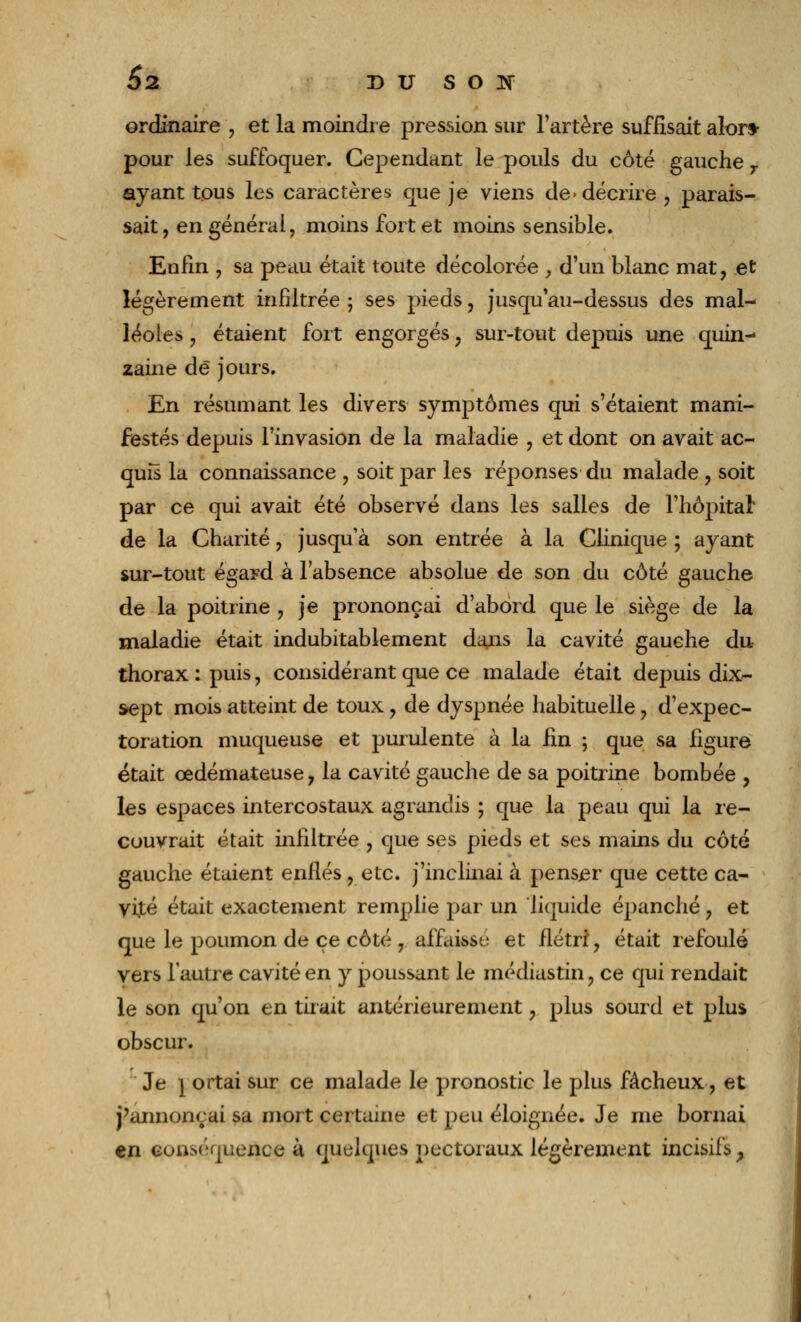 ordinaire , et la moindre pression sur l'artère suffisait alors- pour les suffoquer. Cependant le pouls du côté gauche T ayant tous les caractères que je viens de- décrire , parais- sait, en général, moins fort et moins sensible. Enfin , sa peau était toute décolorée , d'un blanc mat, et légèrement infiltrée ; ses pieds, jusqu'au-dessus des mal- léoles , étaient fort engorgés ; sur-tout depuis une quin- zaine de jours. En résumant les divers symptômes qui s'étaient mani- festés depuis l'invasion de la maladie , et dont on avait ac- quis la connaissance , soit par les réponses du malade , soit par ce qui avait été observé dans les salles de l'hôpital* de la Charité, jusqu'à son entrée à la Clinique ; ayant sur-tout égard à l'absence absolue de son du côté gauche de la poitrine , je prononçai d'abord que le siège de la maladie était indubitablement dans la cavité gauche du thorax : puis, considérant que ce malade était depuis dix- sept mois atteint de toux, de dyspnée habituelle, d'expec- toration muqueuse et purulente à la fin ; que sa figure était œdémateuse, la cavité gauche de sa poitrine bombée , les espaces intercostaux agrandis ; que la peau qui la re- couvrait était infiltrée , que ses pieds et ses mains du côté gauche étaient enflés , etc. j'inclinai à penser que cette ca- vité était exactement remplie par un liquide épanché, et que le poumon de ce côté , affaisse et flétri, était refoulé vers l'autre cavité en y poussant le médiastin, ce qui rendait le son qu'on en tirait antérieurement ? plus sourd et plus obscur. Je } ortai sur ce malade le pronostic le plus fâcheux, et j'annonçai sa mort certaine et peu éloignée. Je me bornai en conséquence à quelques pectoraux légèrement incisifs,