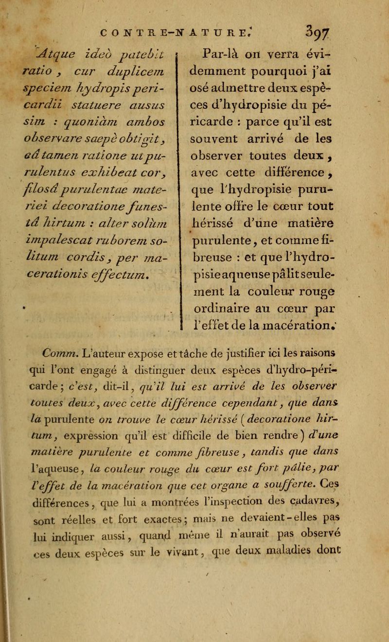 Atque ideo pâte bu ratio y cur duplicem speciem hydropis peri- cardii statuere ausus sim : quoniàm amhos observare saepè obtigit, eâtamen ratione utpu- rulentus exhibeat cor, filosâpullulentac maté- riel decoratione funes- ta hirtum : aller solhm impalescat ruborem so- litum cordis_, per ma- cerationis effectum. Par-là on verra évi- demment pourquoi j'ai osé admettre deux espè- ces d'hydropisie du pé- ricarde : parce qu'il est souvent arrivé de les observer toutes deux , avec cette différence , que Hrydropisie puru- lente offre le cœur tout hérissé d'une matière purulente ? et comme fi- breuse : et que l'hydro- pisie aqueuse pâlit seule- ment la couleu-r rouge ordinaire au cœur par l'effet de la macération.' Comm. L'auteur expose et tâche de justifier ici les raisons qui l'ont engagé à distinguer deux espèces d'hydro-péri- carde; c'est, dit-il ? qu'il lui est arrivé de les observer toutes deux y avec cette différence cependant, que dans> la purulente on trouve le cœur hérissé ( decoratione hir- tum, expression qu'il est difficile de bien rendre) d'une matière purulente et comme fibreuse, tandis que dans l'aqueuse, la couleur rouge du cœur est fort pâlie, par Veffet de la macération que cet organe a soufferte. Ces différences, que lui a montrées l'inspection des cadavres, sont réelles et fort exactes; mais ne devaient - elles pas lui indiquer aussi, quan,d même il n'aurait pas observé ces deux espèces sur le vivant, que deux maladies dont