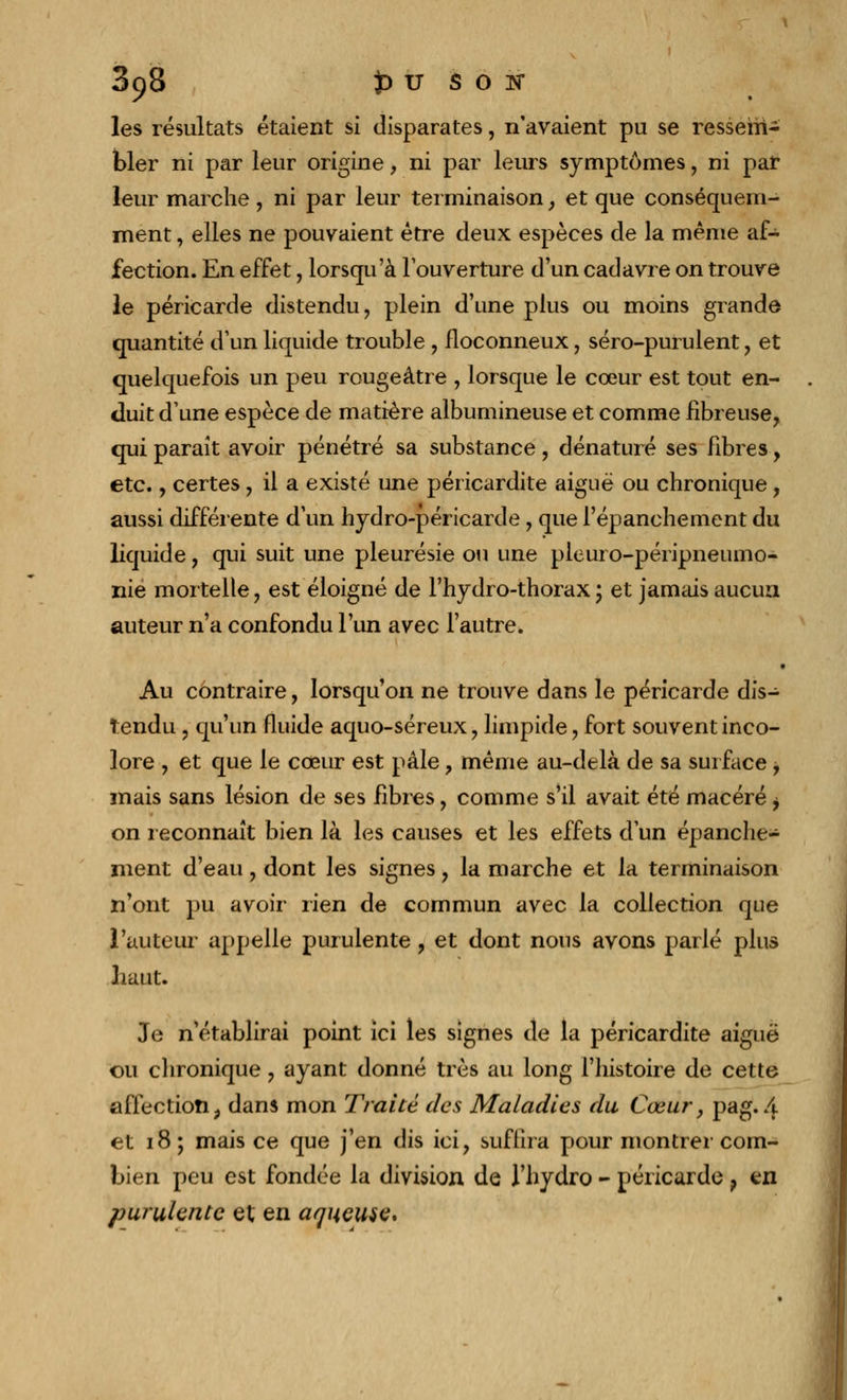 898 })U SON les résultats étaient si disparates, n'avaient pu se ressem- bler ni par leur origine, ni par leurs symptômes, ni par leur marche , ni par leur terminaison , et que conséquem- ment, elles ne pouvaient être deux espèces de la même af- fection. En effet, lorsqu'à l'ouverture d'un cadavre on trouve le péricarde distendu, plein d'une plus ou moins grande quantité d'un liquide trouble , floconneux, séro-purulent , et quelquefois un peu rougeâtre , lorsque le cœur est tout en- duit d'une espèce de matière albumineuse et comme fibreuse, qui paraît avoir pénétré sa substance , dénaturé ses fibres, etc., certes, il a existé une péricardite aiguë ou chronique, aussi différente d'un hydro-péricarde, que l'épanchement du liquide, qui suit une pleurésie ou une pleuro-péripneumo- nie mortelle, est éloigné de l'hydro-thorax; et jamais aucun auteur n'a confondu l'un avec l'autre. • Au contraire, lorsqu'on ne trouve dans le péricarde dis- tendu , qu'un fluide aquo-séreux, limpide, fort souvent inco- lore , et que le cœur est pâle, même au-delà de sa surface , mais sans lésion de ses fibres, comme s'il avait été macéré, on reconnaît bien là les causes et les effets d'un épanche- ment d'eau, dont les signes, la marche et la terminaison n'ont pu avoir rien de commun avec la collection que l'auteur appelle purulente, et dont nous avons parlé plus haut. Je n'établirai point ici les signes de la péricardite aiguë ou chronique, ayant donné très au long l'histoire de cette affection, dans mon Traité des Maladies du Cœur, pag. 4 et 18; mais ce que j'en dis ici, suffira pour montrei com- bien peu est fondée la division de l'hydro - péricarde ? en purulente et en aqueuse*