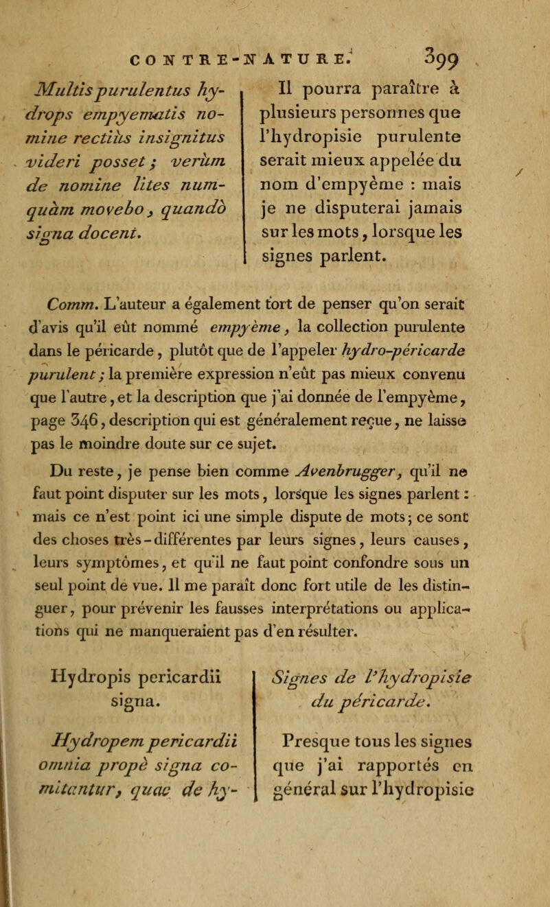 Multis purulentus hy- drops empyematis no- mine rectiîis insignitus vide ri posset ; verhm de nomine Vîtes num- quàm movebo > quandb siona docent. CONTRE-NATURE.' 899 Il pourra paraître à plusieurs personnes que Tliydropisie purulente serait mieux appelée du nom d'empyème : mais je ne disputerai jamais sur les mots, lorsque les signes parlent. Comm. L'auteur a également tort de penser qu'on serait d'avis qu'il eût nommé empyème, la collection purulente dans le péricarde, plutôt que de l'appeler hydro-péricarde purulent ; la première expression n'eût pas mieux convenu que l'autre, et la description que j'ai donnée de l'empyème , page 346, description qui est généralement reçue, ne laisse pas le moindre doute sur ce sujet. Du reste, je pense bien comme Avenbrugger, qu'il ne faut point disputer sur les mots, lorsque les signes parlent : mais ce n'est point ici une simple dispute de mots ; ce sont des choses très - différentes par leurs signes, leurs causes, leurs symptômes, et qu'il ne faut point confondre sous un seul point de vue. 11 me paraît donc fort utile de les distin- guer , pour prévenir les fausses interprétations ou applica- tions qui ne manqueraient pas d'en résulter. Hydropis pericardii signa. Hydropem pericardii onuiia propè signa co- signes de l'hydropisie du péricarde» Presque tous les signes que j'ai rapportés en / mitantiir, quac de hy- | général sur l'hydropisie