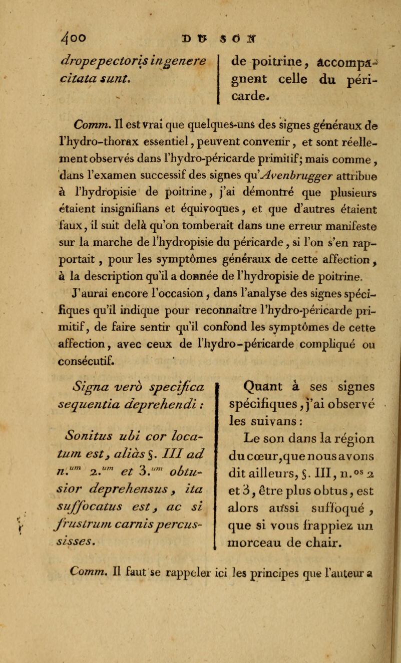 dropepectoris in génère citata surit* de poitrine, accompa- gnent celle du péri- carde. Comm. Il est vrai que quelques*uns des signes généraux de l'hydro-thorax essentiel , peuvent convenir , et sont réelle- ment observés dans l'hydro-péricarde primitif; mais comme , dans l'examen successif des signes cpi Avenbrugger attribue à l'bydropisie de poitrine, j'ai démontré que plusieurs étaient insigniflans et équivoques, et que d'autres étaient faux y il suit delà qu'on tomberait dans une erreur manifeste sur la marche de l'hydropisie du péricarde, si Ton s'en rap- portait , pour les symptômes généraux de cette affection , à la description qu'il a donnée de l'hydropisie de poitrine. J'aurai encore l'occasion, dans l'analyse des signes spéci- fiques qu'il indique pour reconnaître l'hydro-péricarde pri- mitif, de faire sentir qu'il confond les symptômes de cette affection, avec ceux de l'hydro-péricarde compliqué ou consécutif. Signa vero specrjica sequentia deprehendi : Sonitus ubi cor loca- turn est; aliàs§. III ad n.um 2.um et 3. ' obtu- sior deprehensus 9 ha sujjbcatus est j ac si j'rustrum carnis perçus- sisses. Quant à ses signes spécifiques, j'ai observé les suivans : Le son dans la région du cœur,que nous avons dit ailleurs, §. III, n.os 2 et 3, être plus obtus, est alors au*ssi suffoqué , que si vous frappiez un morceau de chair. Comm, Il faut se rappeler ici les principes que l'auteur a