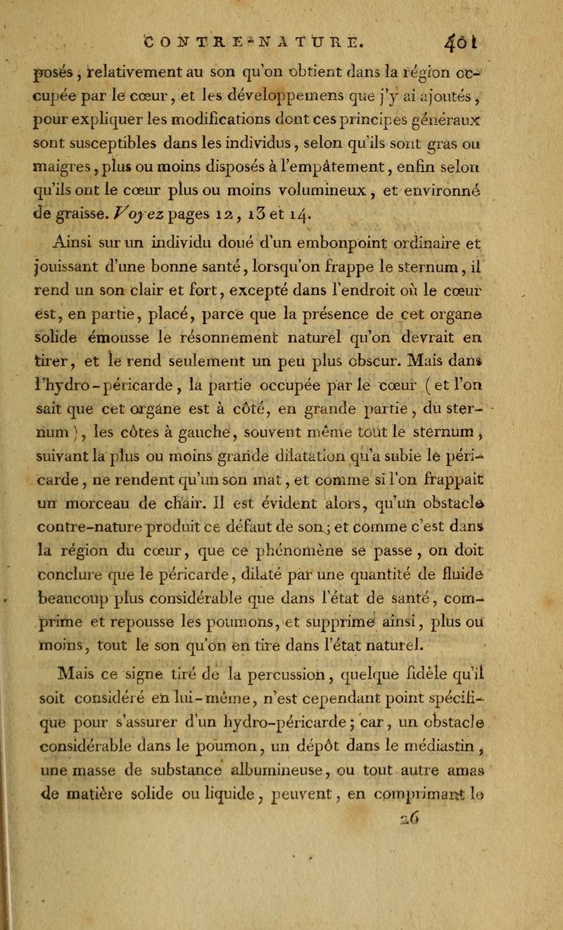 COF TR E-K À TU HE. 4Ô * posés , relativement au son qu'on obtient dans la région oc- cupée par le cœur, et les développe mens que j'y ai ajoutés, pour expliquer les modifications dont ces principes généraux sont susceptibles dans les individus, selon qu'ils sont gras ou maigres, plus ou moins disposés à l'empâtement, enfin selon qu'ils ont le cœur plus ou moins volumineux , et environné Je graisse. Voyez pages 12, i3 et 14. Ainsi sur un individu doué d'un embonpoint ordinaire et jouissant d'une bonne santé, lorsqu'on frappe le sternum, il rend un son clair et fort, excepté dans l'endroit où le cœur est, en partie, placé, parce que la présence de cet organe solide émousse le résonnement naturel qu'on devrait en tirer, et le rend seulement un peu plus obscur. Mais dans l'hydro - péricarde, la partie occupée parle cœur ( et l'on sait que cet organe est à côté, en grande partie, du ster- - num ), les côtes à gauche, souvent même tout le sternum , suivant la plus ou moins grande dilatation qu'a subie le péri- carde , ne rendent qu'un son mat, et comme si l'on frappait un morceau de chair. Il est évident alors, qu'un obstacle contre-nature produit ce défaut de son; et comme c'est dans la région du cœur, que ce phénomène se passe , on doit conclure que le péricarde, dilaté par une quantité de fluide beaucoup plus considérable que dans l'état de santé, com- prime et repousse les poumons, et supprime ainsi, plus ou moins, tout le son qu'on en tire dans l'état naturel. Mais ce signe tiré de la percussion, quelque fidèle qu'il soit considéré en lui-même, n'est cependant point spécifi- que pour s'assurer d'un hydro-péricarde; car, un obstacle considérable dans le poumon, un dépôt dans le médiastin, une masse de substance albumineuse, ou tout autre amas de matière solide ou liquide 7 peuvent, en comprimant l,é 16