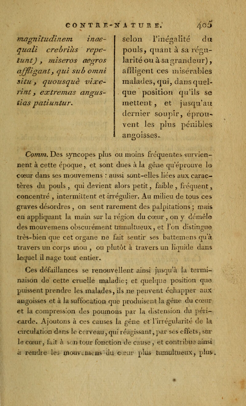 CONTRE magnitudinem inae- quall crebrius répé- tant) y miser os aegros affligant, qui sub omni situ, quousquè vixe- rint, extremas angus- tias patiuntur. nature; 4°5 selon l'inégalité du pouls, quant à sa régu- larité ou à sa grandeur), affligent ces misérables malades, qui, dans quel- que position qu'ils se mettent, et jusqu'au dernier soupir, éprou- vent les plus pénibles angoisses. Comm. Des syncopes plus ou moins fréquentes survien- nent à cette époque, et sont dues à la gêne qu'éprouve lo cœur dans ses mouvemens : aussi sont-elles liées aux carac- tères du pouls , qui devient alors petit, faible , fréquent, concentré , intermittent et -irrégulier. Au milieu de tous ces graves désordres , on sent rarement des palpitations ; mais en appliquant la main sur la région du cœur , on y démêle des mouvemens obscurément tumultueux, et l'on distingue très-bien que cet organe ne fait sentir ses battemens qu'à travers un corps mou , ou plutôt à travers un liquide dans lequel il nage tout entier. Ces défaillances se renouvellent ainsi jusqu'à la termi- naison de cette cruelle maladie; et quelque position que puissent prendre les malades, ils ne peuvent échapper aux angoisses et à la suffocation que produisent la gène du cœur et la compression des poumons par la distension du péri- carde. Ajoutons à ces causes la gêne et l'irrégularité de la circulation dans le cerveau, qui réagissantj.par ses effets, sur le cœur, fait à s< n tour fonction de cause , et contribue ainsi à rendre Les rnouvaiiciis du ccur plus tumultueux, plus-.