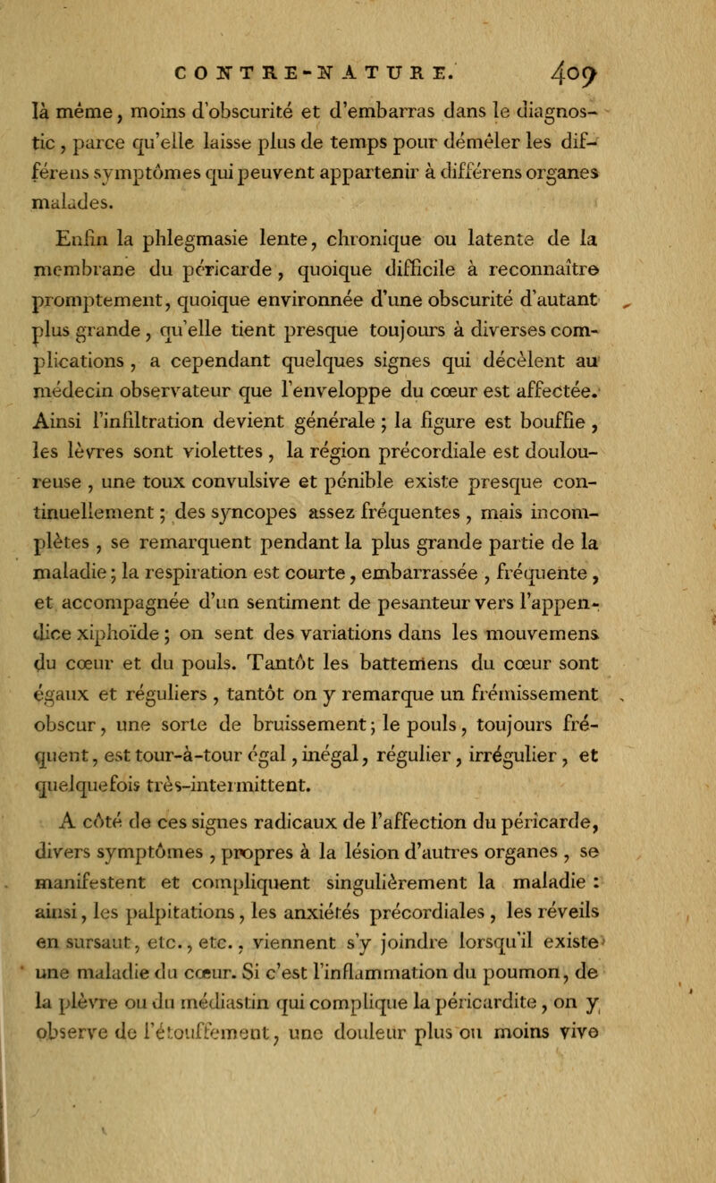 là même, moins d'obscurité et d'embarras dans le diagnos- tic , parce qu'elle laisse plus de temps pour démêler les dif- fère us symptômes qui peuvent appartenir à différens organes malades. Enfin la phlegmasie lente, chronique ou latente de la membrane du péricarde , quoique difficile à reconnaître promptement, quoique environnée d'une obscurité d'autant plus grande , qu'elle tient presque toujours à diverses com- plications , a cependant quelques signes qui décèlent au' médecin observateur que l'enveloppe du cœur est affectée. Ainsi l'infiltration devient générale ; la figure est bouffie, les lèvres sont violettes , la région précordiale est doulou- reuse , une toux convulsive et pénible existe presque con- tinuellement ; des syncopes assez fréquentes , mais incom- plètes , se remarquent pendant la plus grande partie de la maladie ; la respiration est courte , embarrassée , fréquente , et accompagnée d'un sentiment de pesanteur vers l'appen- dice xiphoïde ; on sent des variations dans les mouvemens. du cœur et du pouls. Tantôt les battemens du cœur sont égaux et réguliers , tantôt on y remarque un frémissement obscur, une sorte de bruissement \ le pouls, toujours fré- quent , est tour-à-tour égal , inégal, régulier, irrégulier , et quelquefois très-intermittent. A côté de ces signes radicaux de l'affection du péricarde, divers symptômes , propres à la lésion d'autres organes , se manifestent et compliquent singulièrement la maladie : ainsi, les palpitations, les anxiétés précordiales , les réveils en sursaut, etc., etc., viennent s'y joindre lorsqu'il existe' une maladie du cœur. Si c'est l'inflammation du poumon, de la plèvre ou du médiastin qui complique la péricardite, on y observe «Je Tétouffement, une douleur plus ou moins vive