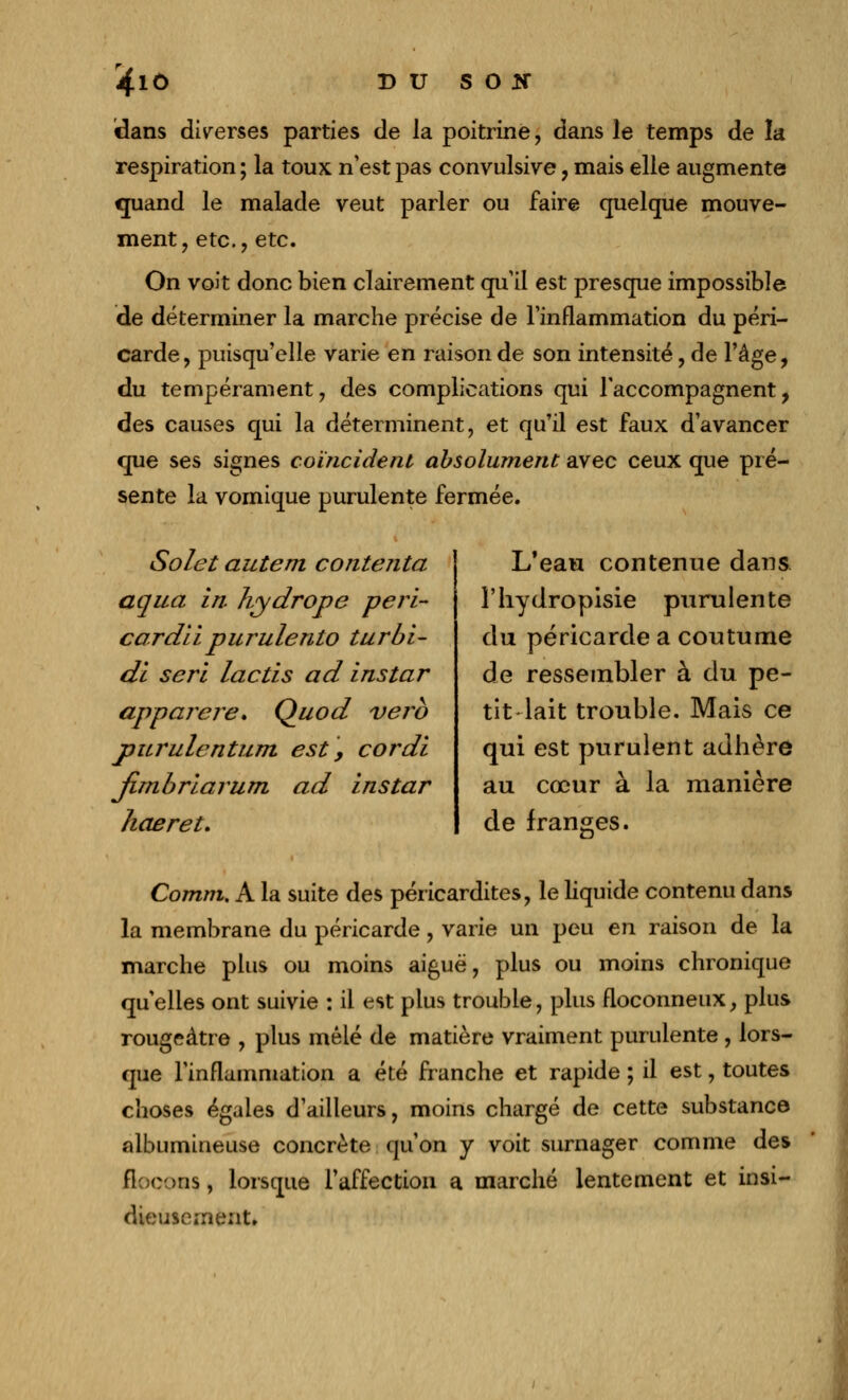 dans diverses parties de la poitrine, dans le temps de la respiration ; la toux n'est pas convulsive, mais elle augmente quand le malade veut parler ou faire quelque mouve- ment, etc., etc. On voit donc bien clairement qu'il est presque impossible de déterminer la marche précise de l'inflammation du péri- carde, puisqu'elle varie en raison de son intensité, de l'âge, du tempérament, des complications qui l'accompagnent, des causes qui la déterminent, et qu'il est faux d'avancer que ses signes coïncident absolument avec ceux que pré- sente la vomique purulente fermée. Solet autem contenta aqua in. hydrope péri- car dit purulento turbi- di sert lactis ad instar apparere. Quod verb purulentum est, cordi Jimbriarum ad instar haeret. L'eau contenue dans l'hydropisie purulente du péricarde a coutume de ressembler à du pe- tit lait trouble. Mais ce qui est purulent adhère au cœur à la manière de franges. Comm. A la suite des péricardites, le liquide contenu dans la membrane du péricarde, varie un peu en raison de la marche plus ou moins aiguë, plus ou moins chronique quelles ont suivie : il est plus trouble, plus floconneux, plus rougeàtre , plus mêlé de matière vraiment purulente , lors- que l'inflammation a été franche et rapide ; il est, toutes choses égales d'ailleurs, moins chargé de cette substance albumineuse concrète qu'on y voit surnager comme des flocons, lorsque l'affection a marché lentement et insi- dieusement.