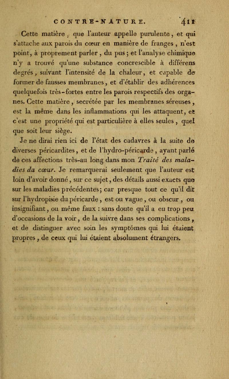 Cette matière . que l'auteur appelle purulente, et qui s*attache aux parois du cœur en manière de franges , n'est point, à proprement parler , du pus ; et l'analyse chimique n'y a trouvé qu'une substance concrescible à différens degrés, suivant l'intensité de la chaleur, et capable de former de fausses membranes, et d'établir des adhérences quelquefois très-fortes entre les parois respectifs des orga- nes. Cette matière ? sécrétée par les membranes séreuses , est la même dans les inflammations qui les attaquent, et c'est une propriété qui est particulière à elles seules , quel que soit leur siège. Je ne dirai rien ici de l'état des cadavres à la suite de diverses péricardites, et de l'hydro-péricarde , ayant parlé de ces affections très-au long dans mon Traité des mala- dies du cœur. Je remarquerai seulement que l'auteur est loin d'avoir donné, sur ce sujet, des détails aussi exacts que sur les maladies précédentes; car presque tout ce qu'il dit sur l'hydropisie du péricarde , est ou vague , ou obscur , ou insignifiant, ou même faux : sans doute qu'il a eu trop peu d'occasions de la voir, de la suivre dans ses complications , et de distinguer avec soin les symptômes qui lui étaient propres 7 de ceux qui lui étaient absolument étrangers.