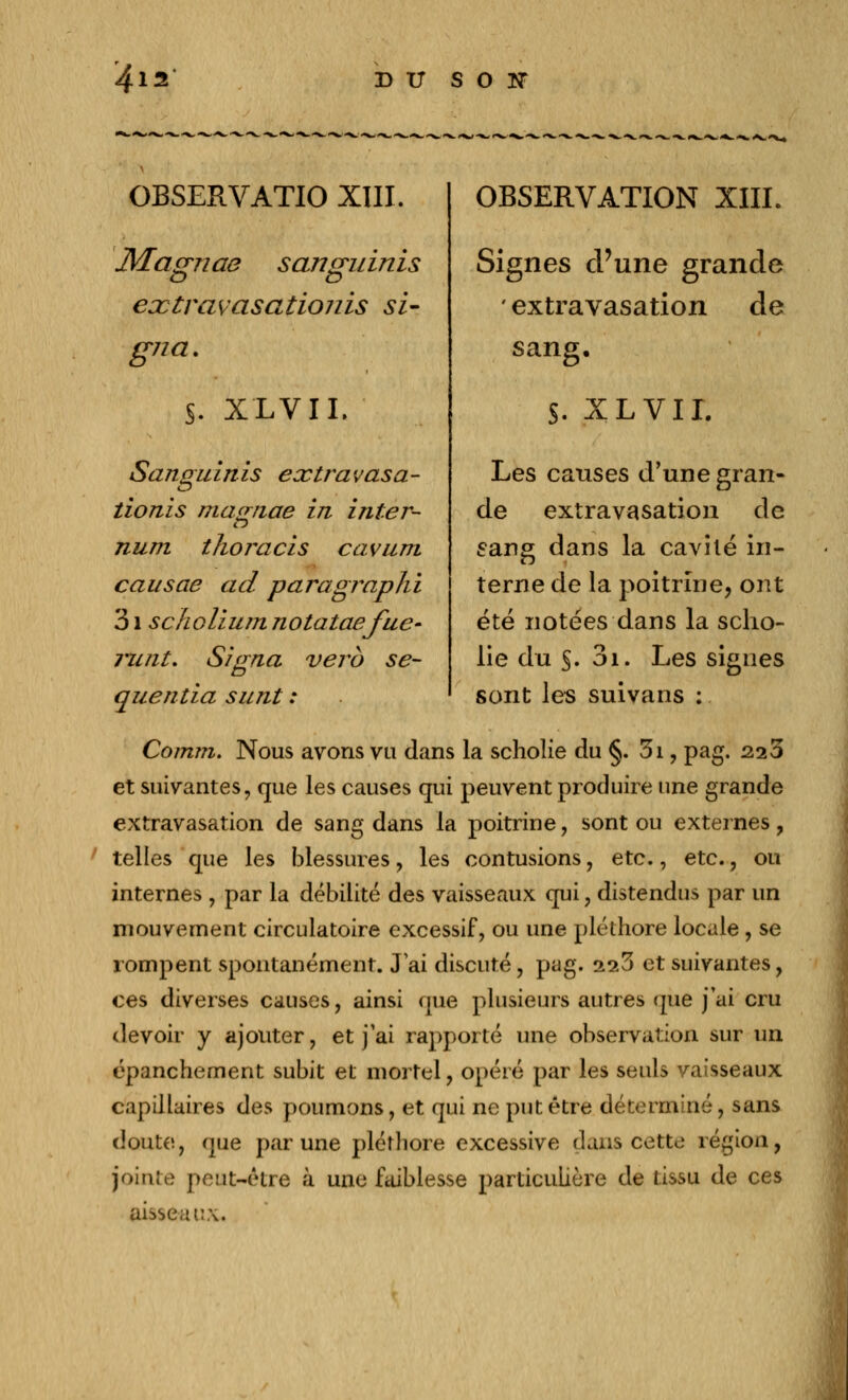 OBSERVATIO XIII. JVEagnae sanguinis eoctravasatiojiis si- gna. S. XL VIL Sanguinis extravasa- tionis ma<r?iae in inter- num tlwracis cavum eau scie ad paragraphi 31 scholium notataefue- runt. quentia sunt Signa verb se- OBSERVATION XIII. Signes d'une grande ' extravasation de sang. S. XL VIL Les causes d'une gran- de extravasation de sang dans la cavité in- terne de la poitrine, ont été notées dans la sclio- lie du S. 3i. Les signes sont les suivans : Comm. Nous avons vu dans la scholie du §. 3i, pag. 223 et suivantes, que les causes qui peuvent produire une grande extravasation de sang dans la poitrine, sont ou externes, ' telles que les blessures, les contusions, etc., etc., ou internes , par la débilité des vaisseaux qui, distendus par un mouvement circulatoire excessif, ou une pléthore locale, se rompent spontanément. J'ai discuté, pag. 2^3 et suivantes, ces diverses causes, ainsi que plusieurs autres que j'ai cru devoir y ajouter, et j'ai rapporté une observation sur un épancheraient subit et mortel, opéré par les seuls vaisseaux capillaires des poumons, et qui ne put être déterminé, sans doute, que par une pléthore excessive dans cette région, jointe peut-être à une faiblesse particulière de tissu de ces aisseaux.