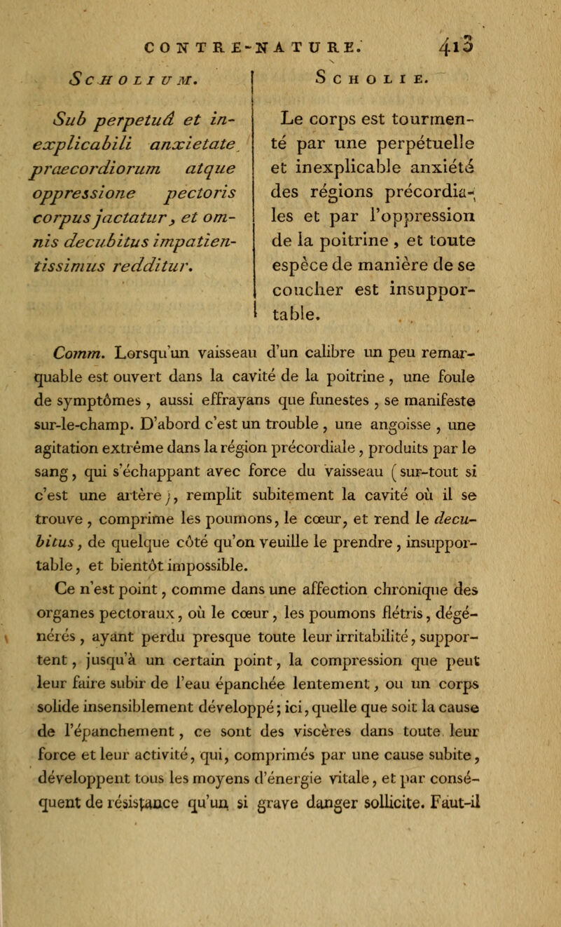 S C H O L I U M. 1 S C H O L I E. Su 6 perpétua et in- explicabili anxietate praecordiorum atque oppresszone pectoris corpus jactatur , et om- nis decubitus impatien- tissim us redditu i\ Le corps est tourmen- té par une perpétuelle et inexplicable anxiété des régions précordia- les et par l'oppression de la poitrine , et toute espèce de manière de se coucher est insuppor- l table. Coinm. Lorsqu'un vaisseau d'un calibre un peu remar- quable est ouvert dans la cavité de la poitrine , une foule de symptômes , aussi effrayans que funestes , se manifeste sur-le-champ. D'abord c'est un trouble , une angoisse , une agitation extrême dans la région précordiale, produits par le sang, qui s'échappant avec force du vaisseau ( sur-tout si c'est une artère;, remplit subitement la cavité où il se trouve , comprime les poumons, le cœur, et rend le decu- bitus , de quelque côté qu'on veuille le prendre, insuppor- table, et bientôt impossible. Ce n'est point, comme dans une affection chronique des organes pectoraux, où le cœur, les poumons flétris, dégé- nérés , ayant perdu presque toute leur irritabilité, suppor- tent , jusqu'à un certain point, la compression que peut leur faire subir de l'eau épanchée lentement, ou un corps solide insensiblement développé; ici,quelle que soie la cause de l'épanchement, ce sont des viscères dans toute leur force et leur activité, qui, comprimés par une cause subite, développent tous les moyens d'énergie vitale, et par consé- quent de relance qu'un si grave danger sollicite. Faut-il