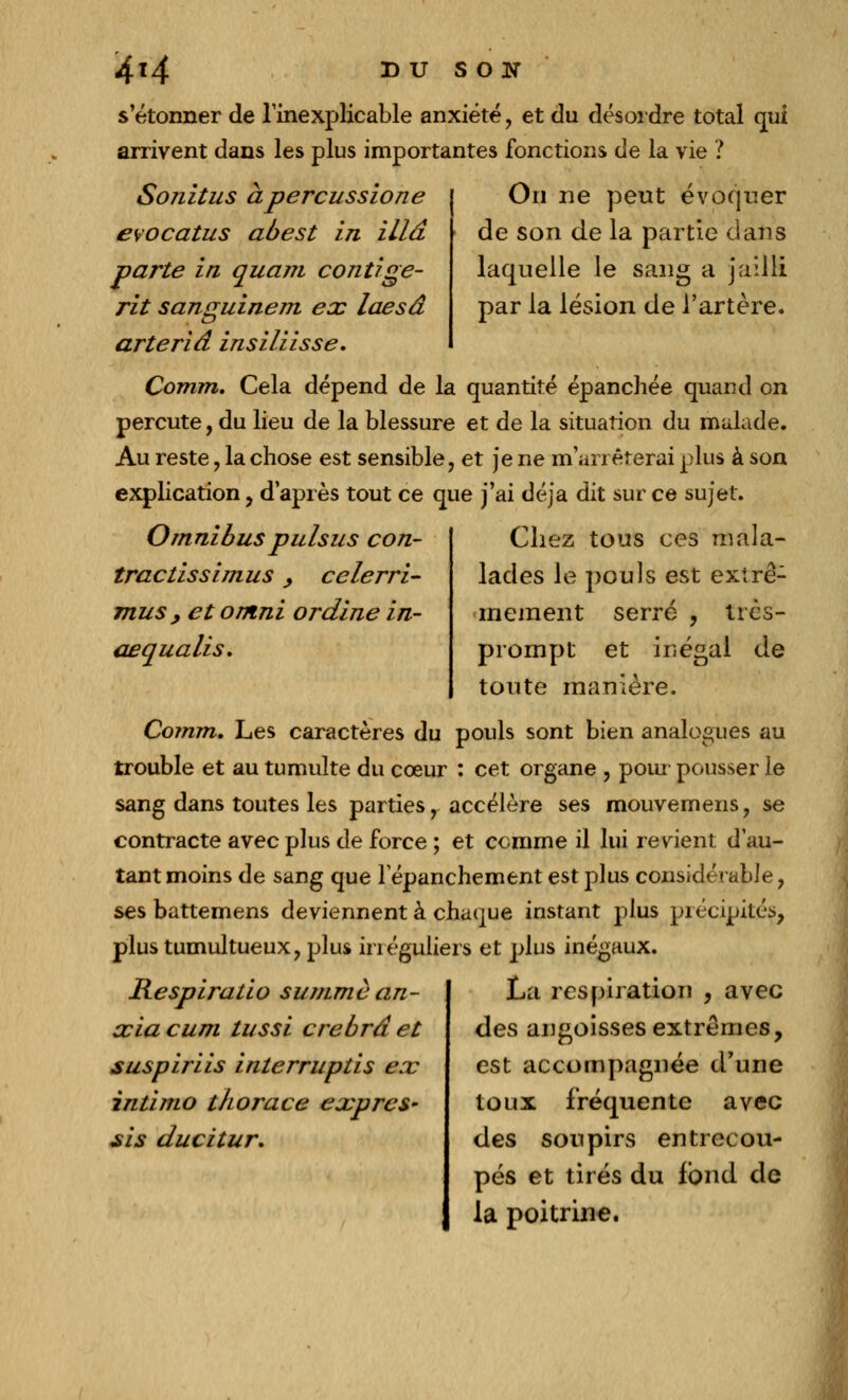 s'étonner de l'inexplicable anxiété, et du désordre total qui arrivent dans les plus importantes fonctions de la vie ? On ne peut évoquer de son de la partie dans laquelle le sang a jailli par la lésion de l'artère. Son il us àpercussione evocatus abest in illâ parte in quam contige- rit sanguinem ex laesâ arteriâ insiliisse. Comm. Cela dépend de la quantité épanchée quand on percute, du lieu de la blessure et de la situation du malade. Au reste , la chose est sensible, et je ne m'arrêterai plus à son explication, d'après tout ce que j'ai déjà dit sur ce sujet. Omnibus puis us con- tractissimus, celerri- mus , et ontni ordine in- aequalis. Chez tous ces mala- lades le pouls est extrê- mement serré , tics- prompt et inégal de toute manière. Comm, Les caractères du pouls sont bien analogues au trouble et au tumulte du cœur : cet organe , pour pousser le sang dans toutes les parties, accélère ses mouvemens, se contracte avec plus de force ; et comme il lui revient d'au- tant moins de sang que 1 epanchement est plus considérable, ses battemens deviennent à chaque instant plus précipités, plus tumultueux, plus ïrréguliers et plus inégaux. Respiratio summè an- xia cum tussi crebrâ et suspiriis interruptis ex intimo thorace exprès- sis ducitur. La respiration , avec des angoisses extrêmes, est accompagnée d'une toux fréquente avec des soupirs entrecou- pés et tirés du fond de la poitrine.