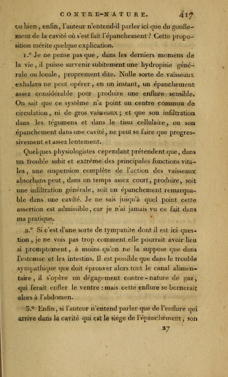 ou bien , enfin, l'auteur n'entend-il parler ici que du gonfle- ment de la cavité où s'est fait l'épanchement ? Cette propo- sition mérite quelque explication. i.° Je ne pense pas que, dans les derniers momens de la vie , il puisse survenir subitement une hydropisie géné- rale ou locale, proprement dite. Nulle sorte de vaisseaux exhalans ne peut opérer, en un instant, un épanchement assez considérable pour produire une enflure sensible. On sait que ce système n'a point un centre commun de circulation, ni de gros vaisseaux ; et que son infiltration dans les tégumens et dans le tissu cellulaire , ou son épanchement dans une cavité, ne peut se faire que progres- sivement et assez lentement. Quelques physiologistes cependant prétendent que, dans un trouble subit et extrême des principales fonctions vita- les , une suspension complète de l'action des vaisseaux absorbans peut, dans un temps assez court, produire, soit une infiltration générale, soit un épanchement remarqua- ble dans une cavité. Je ne sais jusqu'à quel point cette assertion est admissible y car je n'ai jamais vu ce fait dans ma pratique. 2.0 Si c'est d'une sorte de tympanite dont il est ici ques-» tion , je ne vois pas trop comment elle pourrait avoir lieu si promptement, à moins qu'on ne la suppose que dans l'estomac et les intestins. Il est possible que dans le trouble sympathique que doit éprouver alors tout le canal alimen- taire , il s'opère un dégagement contre - nature de gaz > qui ferait enfler le ventre : mais cette enflure se bornerait alors à l'abdomen. 3.° Enfin, si l'auteur n'entend parler que de l'enflure qui arrive dans la cavité qui est le siège de répanchement, son *7