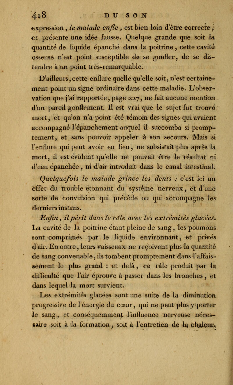 expression , le malade enfle, est bien loin d'être correcte , et présente une idée fausse. Quelque grande que soit la quantité de liquide épanché dans la poitrine, cette cavité osseuse n'est point susceptible de se gonfler, de se dis- tendre à un point très-remarquable. D'ailleurs, cette enflure quelle qu'elle soit, n'est certaine- ment point un signe ordinaire dans cette maladie. L'obser- vation que j'ai rapportée, page 227, ne fait aucune mention d'un pareil gonflement. Il est vrai que le sujet fut trouvé mort, et qu'on n'a point été témoin des signes qui avaient accompagné lépanchement auquel il succomba si promp- tement, et sans pouvoir appeler à son secours. Mais si l'enflure qui peut avoir eu lieu, ne subsistait plus après la mort, il est évident qu'elle ne pouvait être le résultat ni d'eau épanchée, ni d'air introduit dans le canal intestinal. Quelquefois le malade grince les dents : c'est ici un effet du trouble étonnant du système nerveux, et d'une sorte de convulsion qui précède ou qui accompagne les derniers instans. Enfin, il périt dans le râle avec les extrémités glacées, La cavité de la poitrine étant pleine de sang, les poumons sont comprimés par le liquide environnant, et privés d'air. En outre, leurs vaisseaux ne reçoivent plus la quantité de sang convenable, ils tombent promptement dans l'affais- sement le plus grand : et delà, ce râle produit par la difficulté que l'air éprouve à passer dans les bronches, et dans lequel la mort survient. Les extrémités glacées sont une suite de la diminution progressive de l'énergie du coeur, qui ne peut plus y porter le sang, et conséquemment l'influence nerveuse néces- saire soit à ^a formation ; soit à l'entretien de I4 chaleur.