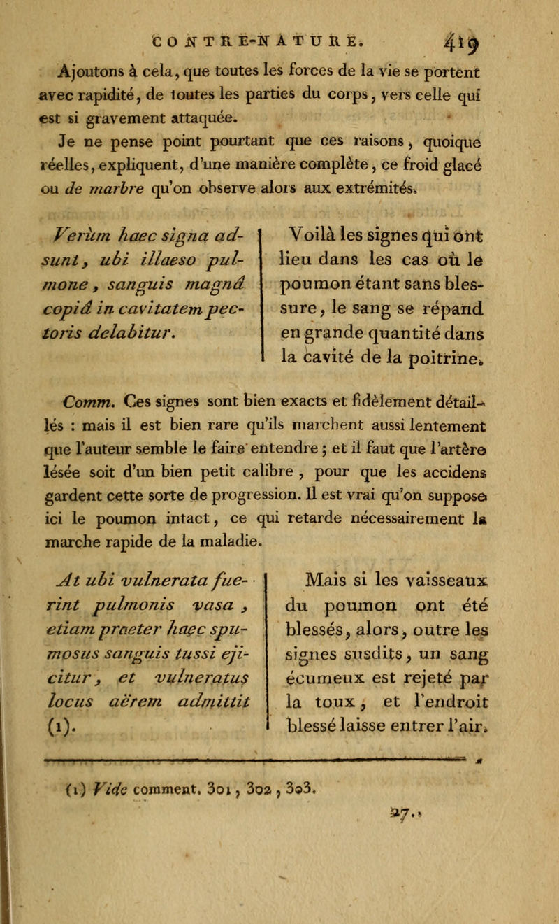 Ajoutons à cela, que toutes les forces de la vie se portent avec rapidité, de toutes les parties du corps, vers celle qui est si gravement attaquée. Je ne pense point pourtant que ces raisons i quoique réelles, expliquent, d'une manière complète, ce froid glacé ou de marbre qu'on observe alors aux extrémités. Verurn haec signa ad- sunt y ubi illaeso pul- mone , sanguis magna copia in cavitatempec- loris delabitur. I Voilà les signes qui ont lieu dans les cas où le poumon étant sans bles- sure, le sang se répand en grande quantité dans la cavité de la poitrine* Comm. Ces signes sont bien exacts et fidèlement détail^ lés : mais il est bien rare qu'ils marchent aussi lentement que fauteur semble le faire entendre ; et il faut que l'artère lésée soit d'un bien petit calibre , pour que les accidens gardent cette sorte de progression. Il est vrai qu'on suppose ici le poumon intact, ce qui retarde nécessairement la marche rapide de la maladie. At ubi vulnerata fue- rint pulrnonis va sa , eliam prcieter haeç spu- mosus sanguis tussi eji- citur, et vulneratus locus aërem admittit Mais si les vaisseaux du poumon ont été blessés, alors, outre les signes susdits, un sang éeumeux est rejeté par la toux, et l'endroit blessé laisse entrer l'air* (1) Vicie comment, 3oi ? 3oa , 3©3. »?■