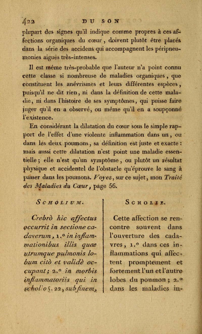 4^2 BU SON plupart des signes qu'il indique comme propres à ces af- fections organiques du cœur , doivent plutôt être placés, dans la série des accidens qui accompagnent les péripneu- monies aiguës très-intenses. Il est même très-probable que l'auteur n'a point connu cette classe si nombreuse de maladies organiques , que constituent les anévrismes et leurs différentes espèces, puisqu'il ne dit rien, ni dans la définition de cette mala- die, ni dans l'histoire de ses symptômes, qui puisse faire juger qu'il en a observé, ou même qu'il en a soupçonné l'existence. En considérant la dilatation du cœur sous le simple rap- port de l'effet d'une violente inflammation dans un, ou dans les deux poumons, sa définition est juste et exacte : mais aussi cette dilatation n'est point une maladie essen- tielle ; elle n'est qu'un symptôme, ou plutôt un résultat physique et accidentel de l'obstacle qu'éprouve le sang à passer dans les poumons. I^oyez, sur ce sujet, mon Traité des Maladies du Cœur} page 56. S C H O L I U M. Crebrb hic affectus Qccurrit in sectione ca- daverum, 1,° in. injlam- mationibus Mis quae y,tr unique pulmonis lo- bum citb et validé oc- çupant; 2.0 in morbis inJLimmatoriis qui in schol'o $. 22, subjiiiem, S C H O L l E. Cette affection se ren- contre souvent dans l'ouverture des cada- vres, i.° dans ces in- flammations qui affec- tent promptement et fortement l'un et l'autre lobes du poumon ; 2..°- dans les maladies iu~