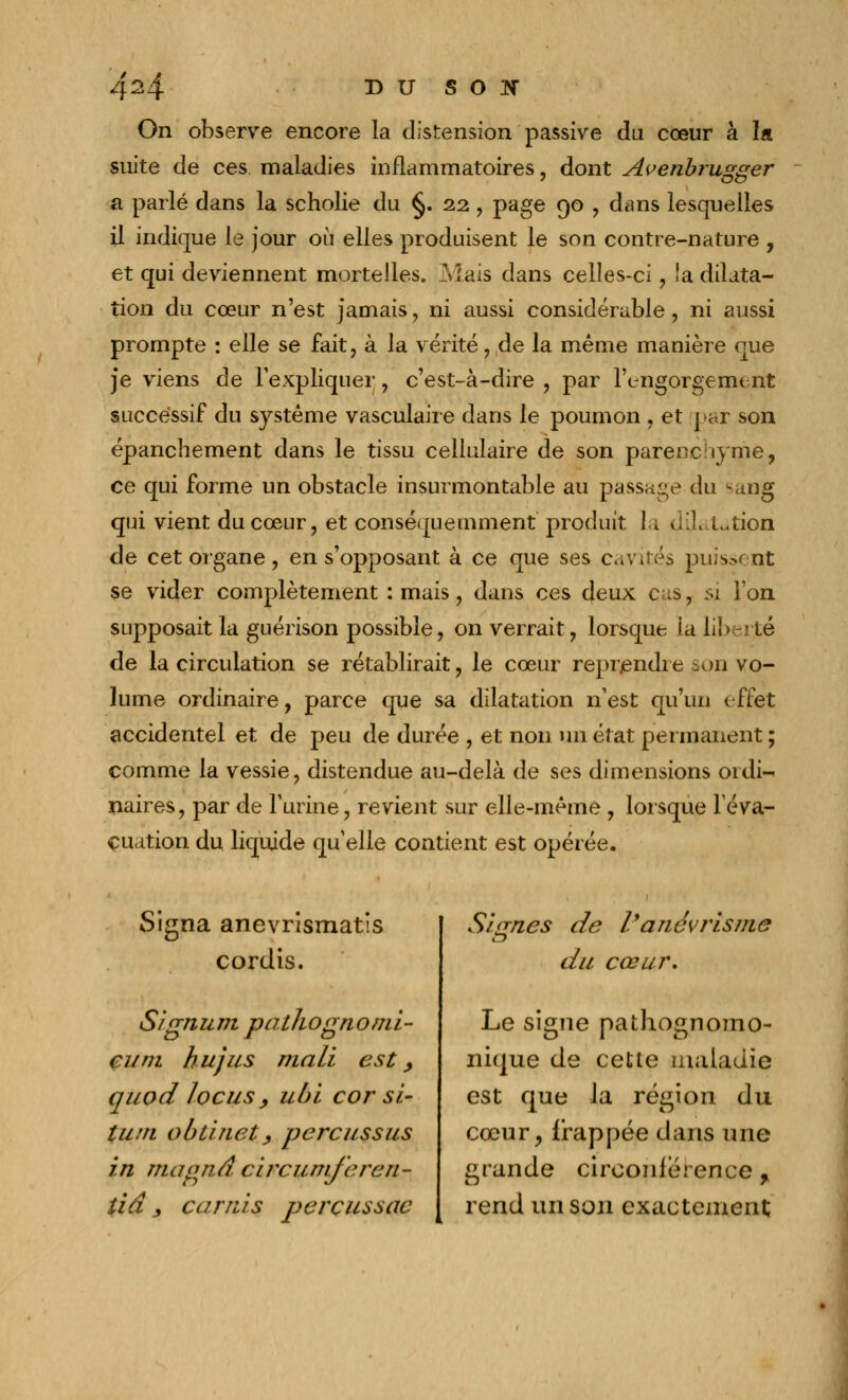 4^4 du soïî On observe encore la distension passive du cœur à la suite de ces maladies inflammatoires, dont Avenbrugger a parlé dans la scholie du §. 22, page 90 , dans lesquelles il indique le jour où elles produisent le son contre-nature , et qui deviennent mortelles. Mais dans celles-ci, !a dilata- tion du cœur n'est jamais , ni aussi considérable, ni aussi prompte : elle se fait, à la vérité, de la même manière que ]*e viens de l'expliquer, c'est-à-dire , par l'engorgement successif du système vasculaire dans le poumon , et par son épanchement dans le tissu cellulaire de son parenchyme, ce qui forme un obstacle insurmontable au passage du sang qui vient du cœur, et conséqueinment produit la dilatation de cet organe, en s'opposant à ce que ses cavités puissent se vider complètement : mais, dans ces deux cas. si l'on supposait la guérison possible, on verrait, lorsque la liberté de la circulation se rétablirait, le cœur reprendre son vo- lume ordinaire, parce que sa dilatation n'est qu'un effet accidentel et de peu de durée , et non un état permanent ; comme la vessie, distendue au-delà de ses dimensions 01 di^ naires, par de l'urine, revient sur elle-même , lorsque l'éva- cuation du liquide qu'elle contient est opérée. Signa anevrismatis cordis. S/gnum pathogno mi- en m hujus mali est y quod locus y ubi cor si- tum obtinety percussus in maond circumfercn- tid _, carras perçussac Signes de l'anévrisme d u cœur. Le signe pathognomo- nique de cette maladie est que la région du cœur, frappée dans une grande circonférence, rend un son exactement