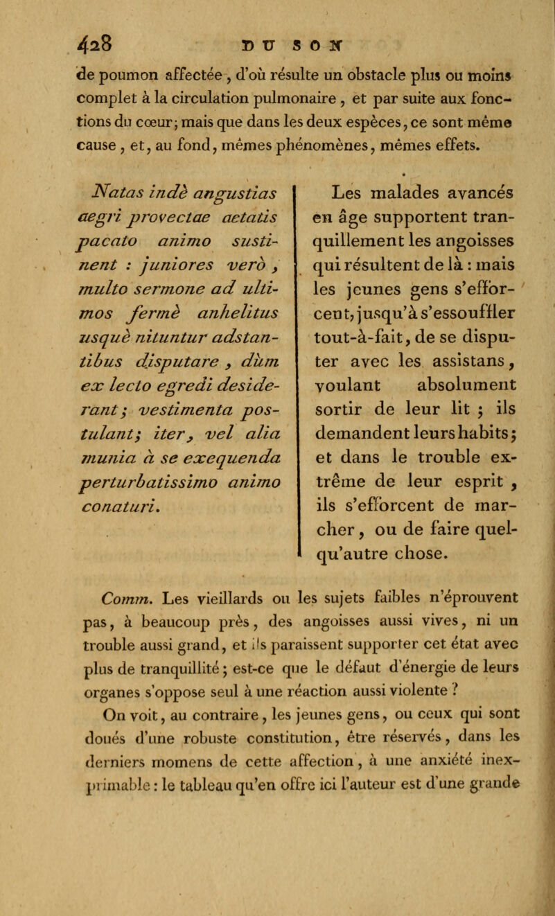 de poumon affectée , d'où résulte un obstacle plus ou moins complet à la circulation pulmonaire , et par suite aux fonc- tions du cœur; mais que dans les deux espèces,ce sont mêma cause , et, au fond, mêmes phénomènes, mêmes effets. Natas in de angustias aegri provectae aetatis pacato animo susti- nent : juniores verb > multo sermone ad ulti- mos ferme anhelitus usquè nituntur adstan- tibus disputare , dhm ex lecto egredl deside- j'ant ; vestimenta pos- tulant; iter , vel alla 7iiunia à se exequenda perturbatissimo animo conaturi. Les malades avancés en âge supportent tran- quillement les angoisses qui résultent de là : mais les jeunes gens s'effbr- ceu t7 jusqu'à s'essouffler tout-à-fait, de se dispu- ter avec les assistans, voulant absolument sortir de leur lit y ils demandent leurs habits 5 et dans le trouble ex- trême de leur esprit , ils s'efforcent de mar- cher , ou de faire quel- qu'autre chose. Comm. Les vieillards ou les sujets faibles n'éprouvent pas, à beaucoup près, des angoisses aussi vives, ni un trouble aussi grand, et ils paraissent supporter cet état avec plus de tranquillité ; est-ce que le défaut d'énergie de leurs organes s'oppose seul à une réaction aussi violente ? On voit, au contraire, les jeunes gens, ou ceux qui sont doués d'une robuste constitution, être réservés, dans les derniers momens de cette affection, à une anxiété inex- primable : le tableau qu'en offre ici l'auteur est dune grande