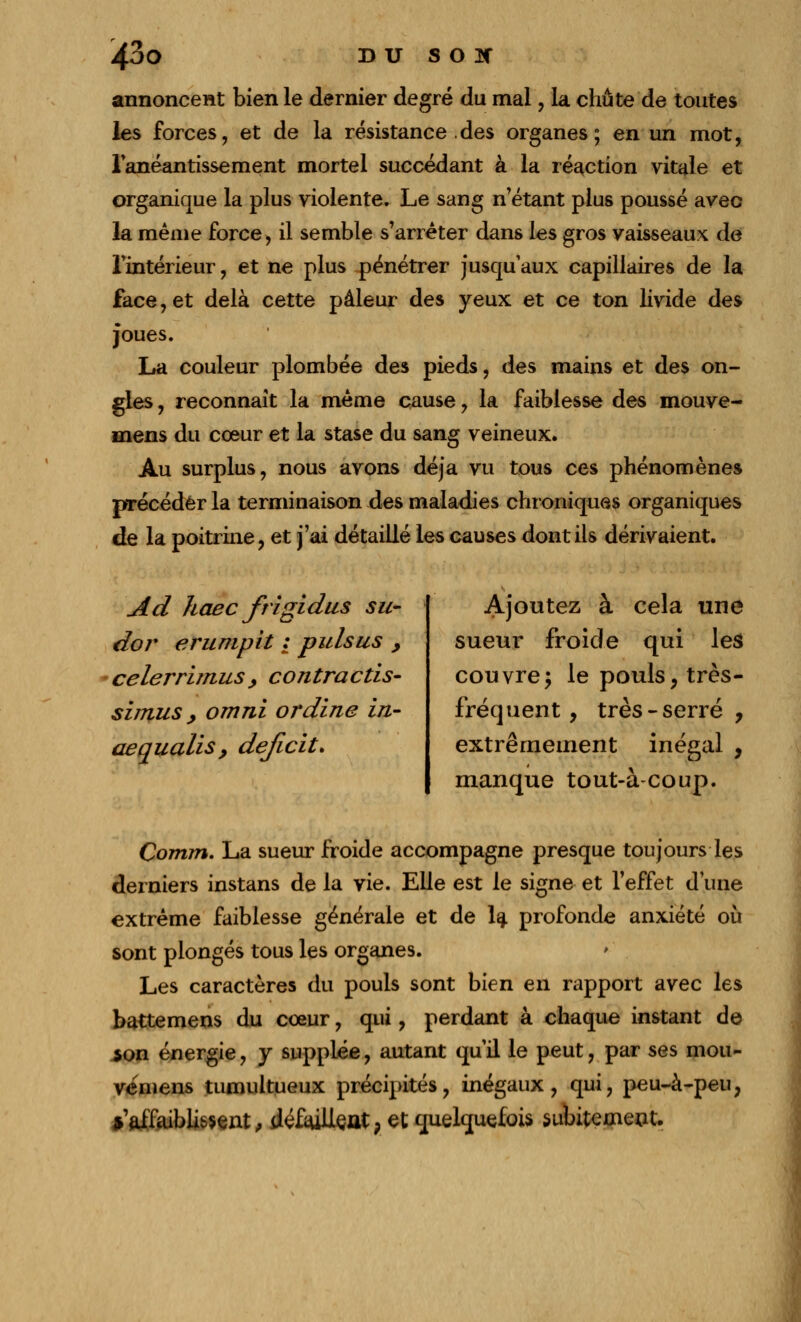 annoncent bien le dernier degré du mal, la chute de toutes les forces, et de la résistance des organes; en un mot, l'anéantissement mortel succédant à la réaction vitale et organique la plus violente. Le sang n'étant plus poussé avec la même force, il semble s'arrêter dans les gros vaisseaux de l'intérieur, et ne plus pénétrer jusqu'aux capillaires de la face, et delà cette pâleur des yeux et ce ton livide des joues. La couleur plombée des pieds, des mains et des on- gles , reconnaît la même cause, la faiblesse des mouve- mens du cœur et la stase du sang veineux. Au surplus, nous avons déjà vu tous ces phénomènes précéder la terminaison des maladies chroniques organiques de la poitrine, et j'ai détaillé les causes dont ils dérivaient. Ad haec ftigidus su- dor erumpit : pulsus , celerrimus, contractis- simus, omni ordine in- aequalis, déficit» Ajoutez à cela une sueur froide qui les couvre; le pouls, très- fréquent , très - serré , extrêmement inégal , manque tout-à coup. Comm. La sueur froide accompagne presque toujours les derniers instans de la vie. Elle est le signe et l'effet d'une extrême faiblesse générale et de la profonde anxiété où sont plongés tous les organes. Les caractères du pouls sont bien en rapport avec les battemens du cœur, qui, perdant à chaque instant de $on énergie, y supplée, autant qu'il le peut, par ses mou- vemens tumultueux précipités, inégaux, qui, peu-à-peu, ^affaiblissent, défailleat, et quelquefois subitement.