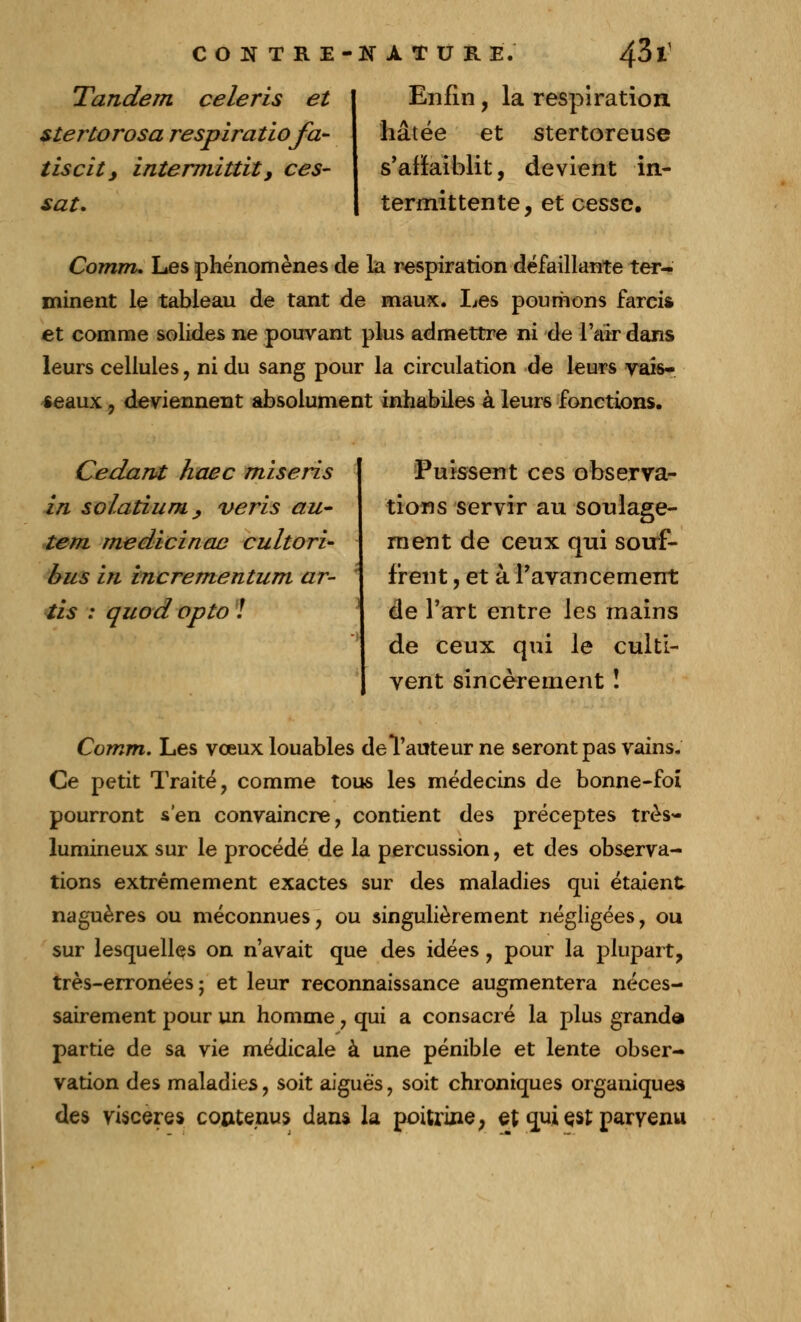 Tandem céleris et stertorosa respiratiofa- tiscit, intermittit, ces- sât. Enfin, la respiration hâtée et stertoreuse s'affaiblit, devient in- termittente, et cesse. Comm. Les phénomènes de la respiration défaillante ter- minent le tableau de tant de maux. lies poumons farcis et comme solides ne pouvant plus admettre ni de l'air dans leurs cellules, ni du sang pour la circulation de leurs vais- seaux , deviennent absolument inhabiles à leurs fonctions. Cédant haec miseris in solatium, veris au- tem medicinae cultori- bus in incrementum ar- tis : quod opto ! Puissent ces observa- tions servir au soulage- ment de ceux qui souf- frent , et à Pavancernent de l'art entre les mains de ceux qui le culti- vent sincèrement ! Comm. Les vœux louables de l'auteur ne seront pas vains. Ce petit Traité, comme tous les médecins de bonne-foi pourront s'en convaincre, contient des préceptes très- lumineux sur le procédé de la percussion, et des observa- tions extrêmement exactes sur des maladies qui étaient naguères ou méconnues, ou singulièrement négligées, ou sur lesquelles on n'avait que des idées, pour la plupart, très-erronées; et leur reconnaissance augmentera néces- sairement pour un homme, qui a consacré la plus granda partie de sa vie médicale à une pénible et lente obser- vation des maladies, soit aiguës, soit chroniques organiques des viscères contenus dans la poitrine, et qui çst parvenu