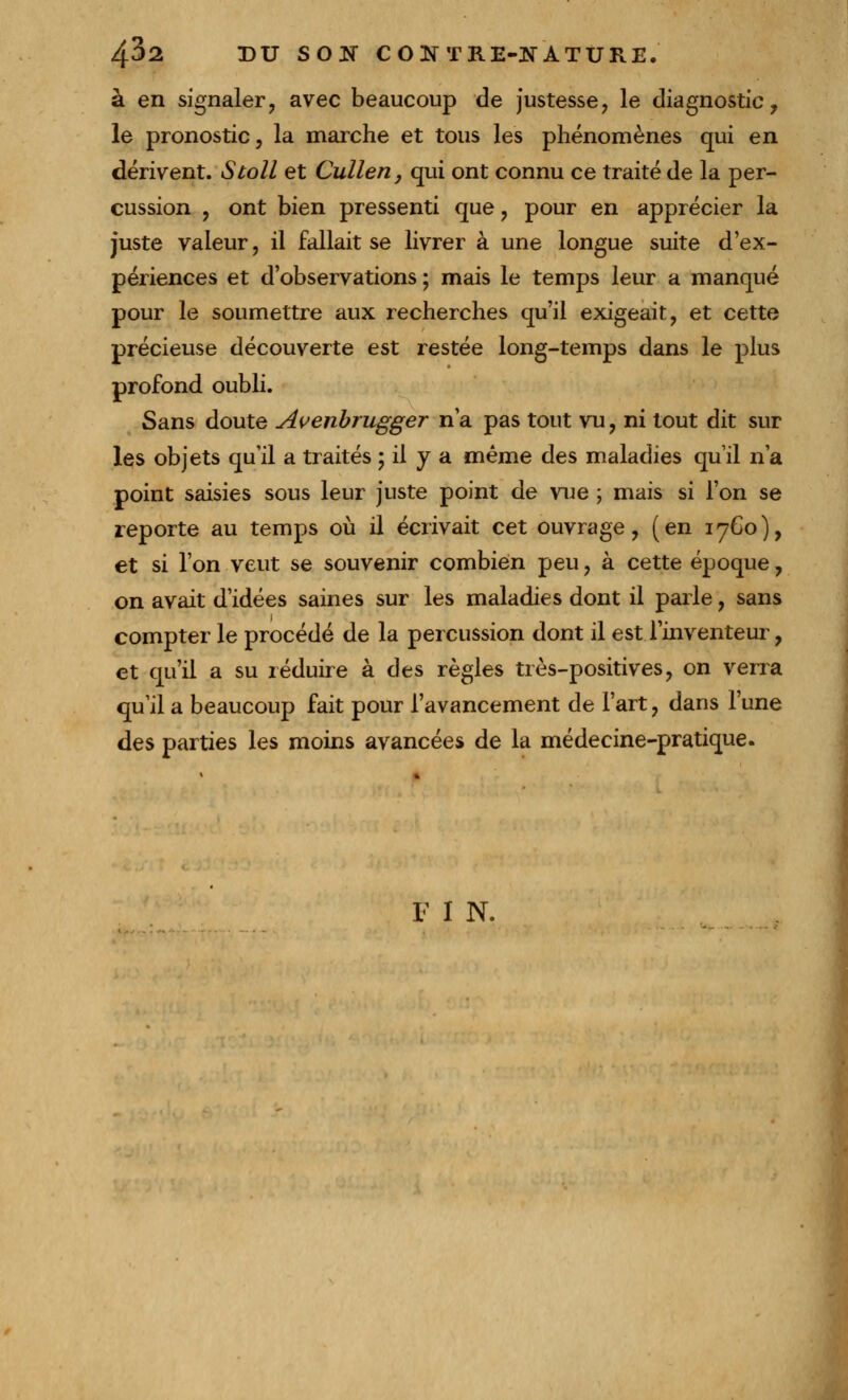 à en signaler, avec beaucoup de justesse, le diagnostic, le pronostic, la marche et tous les phénomènes qui en dérivent. Stoll et Cullen, qui ont connu ce traité de la per- cussion , ont bien pressenti que, pour en apprécier la juste valeur, il fallait se livrer à une longue suite d'ex- périences et d'observations ; mais le temps leur a manqué pour le soumettre aux recherches qu'il exigeait, et cette précieuse découverte est restée long-temps dans le plus profond oubli. Sans doute Avenbrugger n'a pas tout vu, ni tout dit sur les objets qu'il a traités ; il y a même des maladies qu'il n'a point saisies sous leur juste point de vue ; mais si l'on se reporte au temps où il écrivait cet ouvrage, (en 1760), et si l'on veut se souvenir combien peu, à cette époque, on avait d'idées saines sur les maladies dont il parle, sans compter le procédé de la percussion dont il est l'inventeur, et qu'il a su réduire à des règles très-positives, on verra qu'il a beaucoup fait pour l'avancement de l'art, dans l'une des parties les moins avancées de la médecine-pratique. F I N.