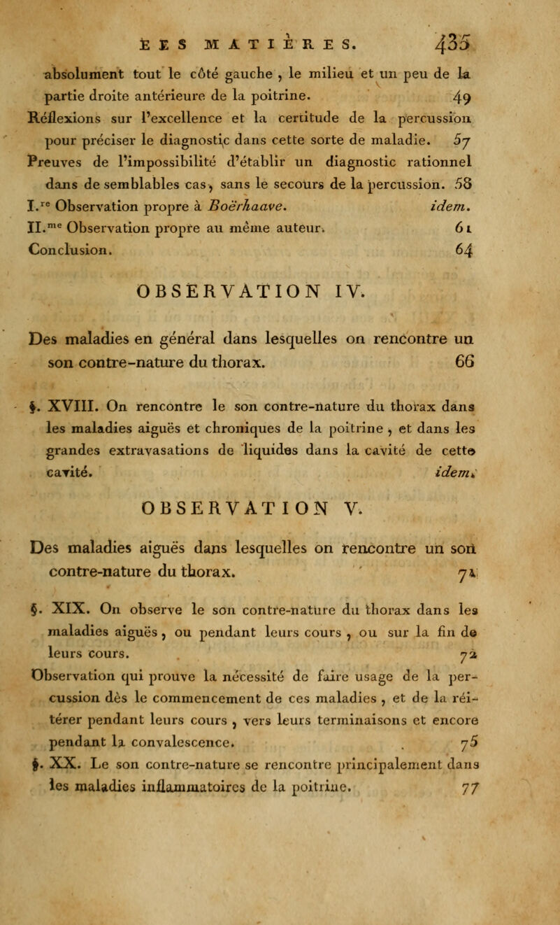 £ E S MATIERES. Jfô5 absolument tout le côté gauche , le milieu et un peu de la partie droite antérieure de la poitrine. 49 Réflexions sur l'excellence et la certitude de la percussion pour préciser le diagnostic dans cette sorte de maladie. 5j Preuves de l'impossibilité d'établir un diagnostic rationnel dans de semblables cas, sans le secours de la percussion. 58 I.re Observation propre à Boërhaave. idem. II.me Observation propre au même auteur. 61 Conclusion. 64 OBSERVATION IV. Des maladies en général dans lesquelles on rencontre un son contre-nature du thorax. 6G 4. XVIII. On rencontre le son contre-nature du thorax dans les maladies aiguës et chroniques de la poitrine , et dans les grandes extravasations de liquides dans la cavité de cette» cavité. idemY OBSERVATION V. Des maladies aiguës dans lesquelles on rencontre un son contre-nature du thorax. 7 4; §. XIX. On observe le son contre-nature du thorax dans les maladies aiguës , ou pendant leurs cours , ou sur la fin d© leurs cours. 72 Observation qui prouve la nécessité de faire usage de la per- cussion dès le commencement de ces maladies , et de la réi- térer pendant leurs cours , vers leurs terminaisons et encore pendant la convalescence. jS §. XX. Le son contre-nature se rencontre principalement dans les maladies inflammatoires de la poitrine. 77