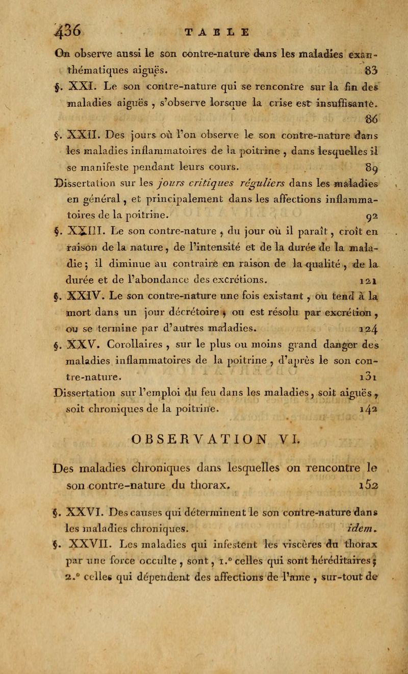 On observe aussi le son contre-nature dans les maladies exan- thématiques aiguës. 83 $. XXI. Le son contre-nature qui se rencontre sur la fin des maladies aiguës , s'observe lorsque la crise est insuffisante. 86 $. XXII. Des jours où Ton observe le son contre-nature dans les maladies inflammatoires de la poitrine , dans lesquelles il se manifeste pendant leurs cours. 89 Dissertation sur les jours critiques réguliers dans les maladies en général, et principalement dans les affections inflamma- toires de la poitrine. 92 §. X£I!I. Le son contre-nature , du jour où il paraît, croît en raison de la nature, de l'intensité et de la durée de la mala- die j il diminue au contraire en raison de la qualité , de la durée et de l'abondance des excrétions. 121 §. XXIV. Le son contre-nature une fois existant , ou tend à la mort dans un jour décrétoire s ou est résolu par excrétion , ou se termine par d'autres maladies. 124 §. XXV. Corollaires , sur le plus ou moins grand danger des maladies inflammatoires de la poitrine , d'après le son con- tre-nature. i3i Dissertation sur l'emploi du feu dans les maladies, soit aiguës , «oit chroniques de la poitrine. 14^ OBSERVATION VI. Des maladies chroniques dans lesquelles on rencontre le son contre-nature du thorax. 162 §. XXVI. Des causes qui déterminent le son contre-nature dans les maladies chroniques. idem. §. XXVII. Les maladies qui infestent les viscères du thorax p:ir une force occulte, sont, i.° celles qui sont héréditaires 5 2.0 celles qui dépendent des affections de l'âme , sur-tout de
