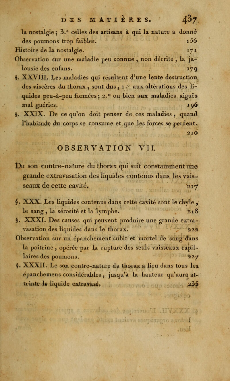 DES MATIÈRES. 4^7 la nostalgie ; 3.° celles des artisans à qui la nature a donné des poumons trop faibles. ]56 Histoire de la nostalgie. 171 Observation sur une maladie peu connue , non décrite , la ja- lousie des enfans. 179 §. XXVIII. Les maladies qui résultent d'une lente destruction, des viscères du thorax , sont dus , i.° aux altérations des li- quides peu-à-peu formées 5 2.0 ou bien aux maladies aiguës mal guéries. i 96 §. XXIX. De ce qu'on doit penser de ces maladies 9 quand l'habitude du corps se consume et que les forces se perdent. 210 OBSERVATION VIL Du son contre-nature du thorax qui suit constamment une grande extravasation des liquides contenus dans les vais- seaux de cette cavité. 217 §. XXX. Les liquides contenus dans cette cavité sont le chyle , le sang , la sérosité et la lymphe. 218 §. XXXI. Des causes qui peuvent produire une grande extra- vasation des liquides dans le thorax. 22a Observation sur un épanchement subit et mortel de sang dans la poitrine , opérée par la rupture des seuls vaisseaux capil- laires des poumons. 227 §. XXXII. Le son contre-nature du thorax a lieu dans tous les épanchemens considérables, jusqu'à la hauteur qu'aura at- teinte 1« liquide extravasé. 235