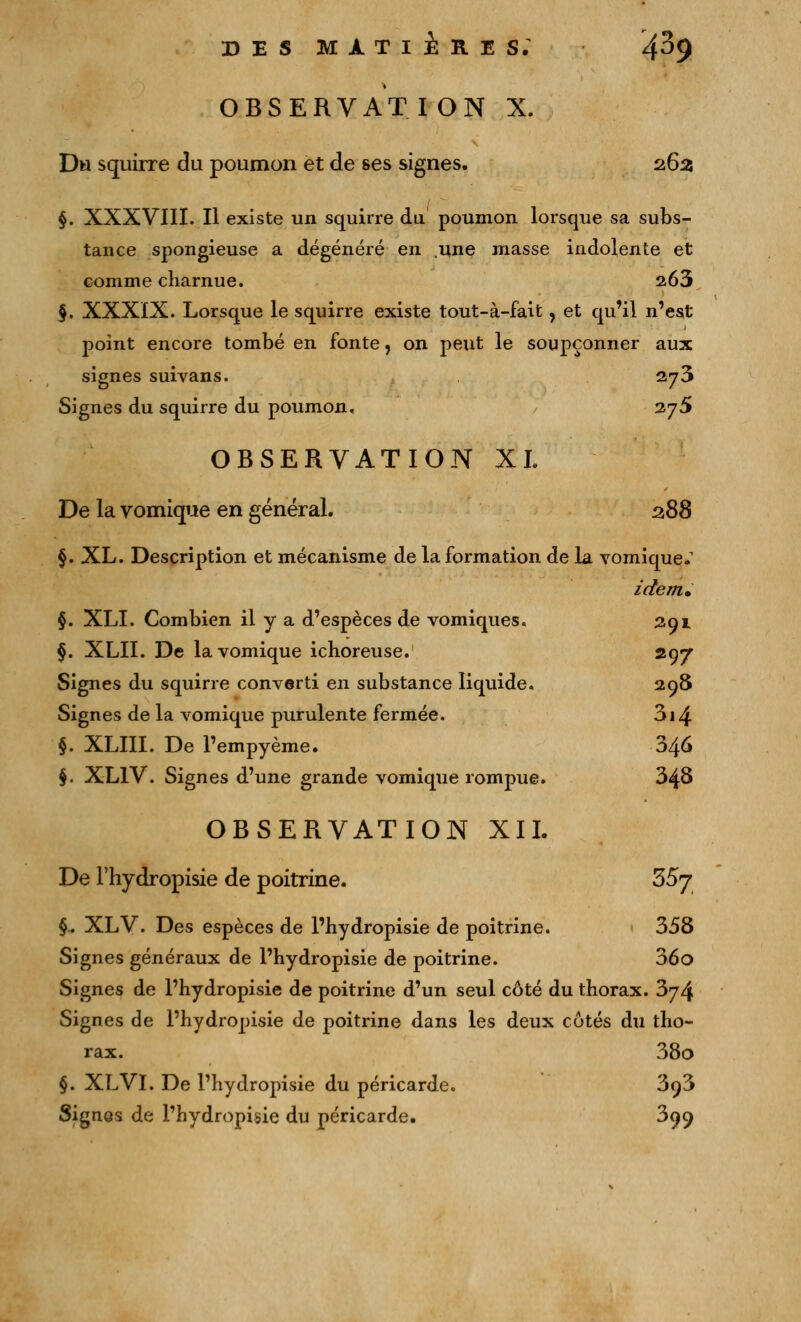 i OBSERVATION X. Du squirre du poumon et de ses signes. 262 §. XXXVIII. Il existe un squirre du. poumon lorsque sa subs- tance spongieuse a dégénéré en .une masse indolente et comme charnue. 263 §. XXXIX. Lorsque le squirre existe tout-à-fait, et qu'il n'est point encore tombé en fonte, on peut le soupçonner aux signes suivans. 2y3 Signes du squirre du poumon, 2,j5 OBSERVATION XL De la vomique en général. 288 §. XL. Description et mécanisme de la formation de la vomique.1 idem. §. XLI. Combien il y a d'espèces de vomiques. 291 §. XLII. De la vomique ichoreuse. 297 Signes du squirre converti en substance liquide. 298 Signes de la vomique purulente fermée. 3i4 §. XLIII. De l'empyème. 346 §. XLlV. Signes d'une grande vomique rompue. 348 OBSERVATION XII. De l'hydropisie de poitrine. 357 §.. XLV. Des espèces de l'hydropisie de poitrine. 358 Signes généraux de l'hydropisie de poitrine. 36o Signes de l'hydropisie de poitrine d'un seul côté du thorax. 374 Signes de l'hydropisie de poitrine dans les deux côtés du tho- rax. 38o §. XLVI. De l'hydropisie du péricarde. 393 Signos de l'hydropisie du péricarde. 399