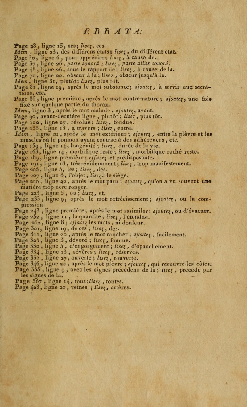 ERRA TA: Page a8 , ligne i5, ses; lise\, ces. Idem j ligne a3, des différens états; lise\ , du différent état. Page 3o , ligne 6 , pour apprécier; / se{ , à.cause de. Page 37 , ligne 26, parte sonorà ; lise^ , parte alias sonorâ. Page 48 , ligne 26 , sous le rapport de ; lise^ , à cause de la. Page 70 , ligne 20, obscur à la ; lisez , obscur jusqu'à la. Idem, ligne 3i, plutôt; liseç, plus tôt. Page 81 , ligne 19, après le mot substance; ajoute^, à servir aux sécré- tions, etc. Page 85, ligne première, après le mot contre-nature; a]oute\) une foia fixé sur quelque partie du thorax. Idemy ligne 3 , après le mot malade , ajoute^, avant- Page 90 , avant-dernière ligne , plutôt ; lise\ , plus tôt. Page 12a, ligne 27, résolue ; Useç , fondue. Page i38 , ligne i3 , à. travers ; liseç , entre. Idem, ligne 21 , après le mot extérieur ; ajoute^, entre la plèvre et lea muscles où le poumon ayant contracté des adhérences , etc. Page i5g , ligne 14» longévité ; liseç, durée de la vie. Page i63, ligne 14 , morbifique reste ; lise% 3 morbifique caché reste. Page 189, ligne première; efface^ et prédisposante. Page 191 , ligne 18, très-évidemment; lisent trop manifestement. Page 2o5, ligne 5, les; iise% , des. Page 207 , ligne 8, l'objet; lîse\'\ le siège. Page 2^0 , ligne ao , après le mot paru ; ajoute^ 3 qu'on a vu souvent une matière trop acre ronger. Page 223 , ligne 5 , ou ; lise\, et. Page 233 , ligne 9, après le mot rétrécissement ; ajoute^, ou la com- pression Page 243 , ligne première, après le mot assimiler; a]oute\ , ou d'évacuer. Page 252 , ligne 11 , la quantité ; lïse\ 3 l'étendue. Page 2^2 , ligne 8 ; efjaceç les mots , ni douleur. Page 3oi, ligne 19 , de ces ; lise^ , des. Page 3n , ligne 20 , après le mot coucher ; ajoute^ 3 facilement. Page 32}, ligne 3 , dévoré ; lise^, fondue. Page 33o , ligne 5 , d'engorgement ; llse\ , d'épanchement. Page 334 , ligne i3 , sévères ; liseç t réservés. Page 336 , ligne 27, ouverte ; lise\ , rouverte. Page 346 , ligne 2!), après le mot plèvre ; ajoute^ , qui recouvre les cotes. Page 355 , ligne 9 , avec les signes précédens de la ; lisc% , précédé par les signes de la. _ Page 367 , ligne 14, tous;//se^ t toutes. Page 4a3, ligne 20 , veines ; lise\, artères.