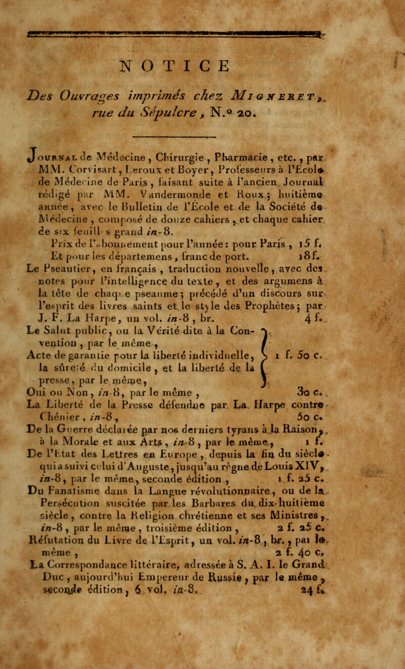 NOTICE Z)é\ç Ouvrages imprimés chez Mi gn eret 9< rue du Sépulcre , N.° 20. Journal Je Médecine , Chirurgie , Pharmacie, etc. , par MM. Corvisart, Leroux et Boyer, Professeurs à l'Ecole- de Médecine de Paris , faisant suite à l'ancien Journal rédigé par MM. Vandermonde et Roux 5 huitième année , avec le Bulletin de l'École et de la Société de Médecine , composé de douze cahiers , et chaque cahier, de six ieuilL s grand in-8. Prix de Pcj bonnement pour l'année : pour Paris , i5 f« Et pour les départemens , franc de port. i8f. Le Pseautier, en français , traduction nouvelle, avec des notes pour L'intelligence du texte , et des argumens à la tête de chaque pseaume ; précédé d'un discours sur l'esprit des livres saints et. le style des Prophètes j par J. F. La Harpe, un vol. in-8 , br. 4 f«~ Le Salut public, ou la Vérité dite à la Con- V veiition , par le même , / Acte de garantie pour la liberté individuelle, \ 1 f. 5o C» la sûre.é du domicile, et la liberté de la ( presse, par le même, J Oui ou I^on, z/i-8, par le même , 3o c„ . La Liberté de la Presse défendue par La Harpe contre Chénier , in-8 , 5o c» De la Guerre déclarée par no6 derniers tyrans à.la Raison,. à la Morale et aux Arts , in..-8 , par le même, 1 f. De L'Etat des Lettres en Europe , depuis la fin du siècle qui a suivi celui d'Auguste, jusqu'au règne de Louis XIVf . j'tz-8, par le même, seconde édition , 1 f. 25 €• Du Fanatisme dans la Langue révolutionnaire, ou de la Persécution suscitée par les Barbares du dix-huitième siècle, contre la Religion chrétienne et ses Ministres, in-8 , par le même , troisième édition , 2 f. a5 c» Réfutation du Livre de l'Esprit, un vol. in-8 , br., pai fo, même , 2 f. 4° c* La Correspondance littéraire, adressée à S. A. I. le Grand Duc, aujourd'hui Empereur de Russie ; par le même 7 seconde édition, 6 vol. in-8. 24^