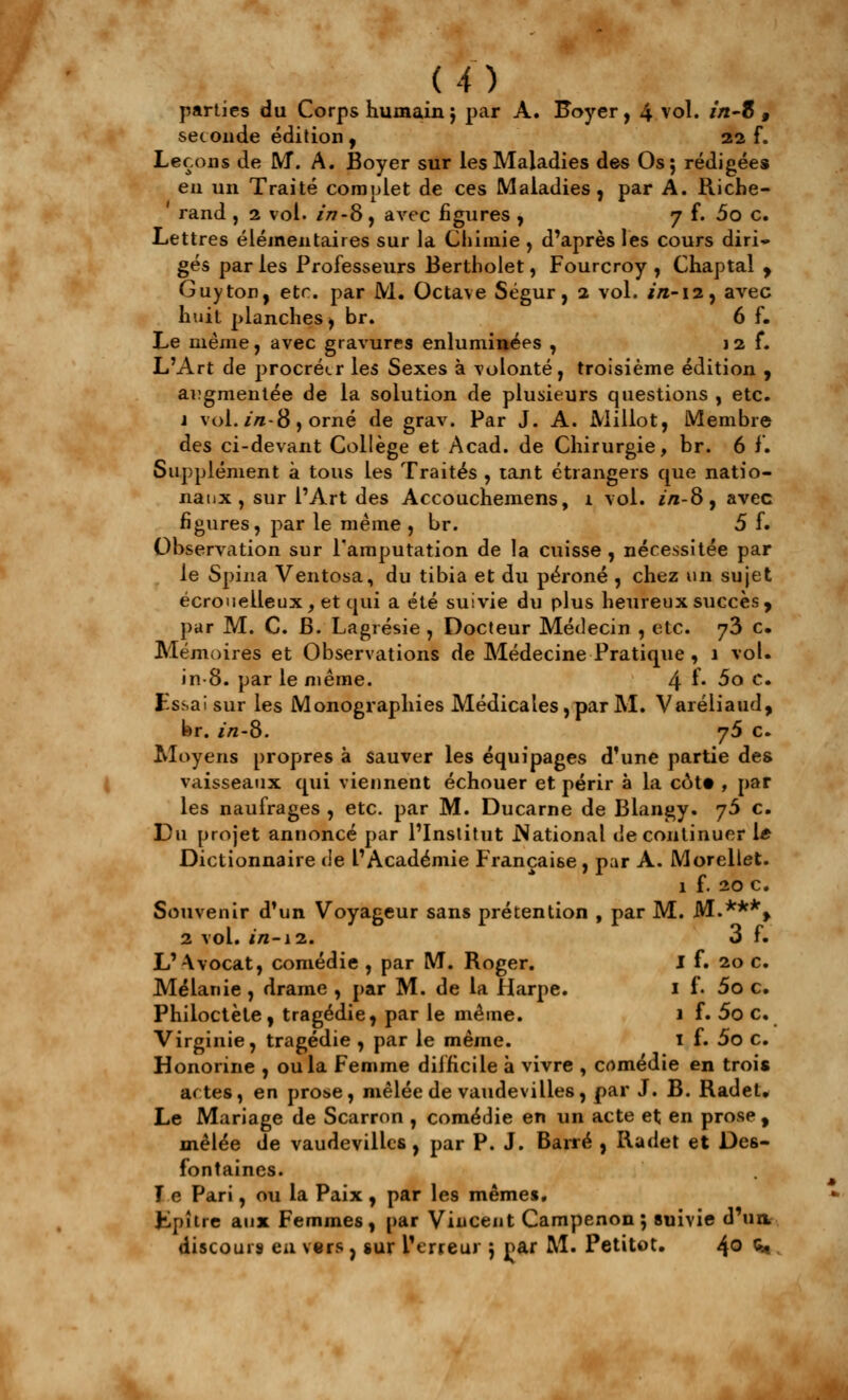 m parties du Corps humain} par A. Foyer, 4 vol. z/i-8 , seconde édition , 22 f. Leçons de M. A. Boyer sur les Maladies des Os; rédigées eu un Traité complet de ces Maladies, par A. Riche- rand , 2 vol. in-8 , avec figures , 7 f. 5o c. Lettres élémentaires sur la Chimie , d'après les cours diri» gés par les Professeurs Bertholet, Fourcroy , Chaptal , Guy ton, etc. par M. Octave Ségur, 2 vol. in-12, avec huit planches j br. 6 f. Le même, avec gravures enluminées , j 2 f. L'Art de procréer les Sexes à volonté, troisième édition , augmentée de la solution de plusieurs questions , etc. j vol. in- 8 ) orné de grav. Par J. A. Mi Ilot, Membre des ci-devant Collège et Acad. de Chirurgie, br. 6 f. Supplément à tous les Traités , tant étrangers que natio- naux , sur l'Art des Accouchemens, 1 vol. */i-8, avec figures, par le même , br. 5 f. Observation sur l'amputation de la cuisse , nécessitée par le Spina Ventosa, du tibia et du péroné , chez un sujet écroueiieux, et qui a été suivie du plus heureux succès, par M. C. B. Lagrésie , Docteur Médecin , etc. y2> c. Mémoires et Observations de Médecine Pratique , 1 vol. in-8. par le même. 4 ^* ^° c# Essai sur les Monographies Médicales, par M. Varéliaud, br. in-8. y5 c. Moyens propres à sauver les équipages d'une partie des vaisseaux qui viennent échouer et périr à la côt« , par les naufrages , etc. par M. Ducarne de Blangy. jS c. Du projet annoncé par l'Institut .National de continuer 1* Dictionnaire de l'Académie Française, par A. Morellet. 1 f. 10 c. Souvenir d'un Voyageur sans prétention , par M. M.***» 2 vol. in-12.. 3 f. L' Avocat, comédie , par M. Roger. I f. 20 c. Mélanie , drame , par M. de la Harpe. 1 f. 5o c. Philoctète, tragédie, par le même. 1 f. 5o c. Virginie, tragédie , par le même. 1 f. 5o c. Honorine , ou la Femme difficile à vivre , cnmédie en trois actes, en prose, mêlée de vaudevilles, par J. B. Radet. Le Mariage de Scarron , comédie en un acte et en prose , mêlée de vaudevilles, par P. J. Barré , Radet et Des- fontaines. Te Pari, ou la Paix , par les mêmes. fcpître aux Femmes, par Vincent Campenon 5 suivie d'un discours en vers , sur l'erreur j par M. Petitot. 4° <*