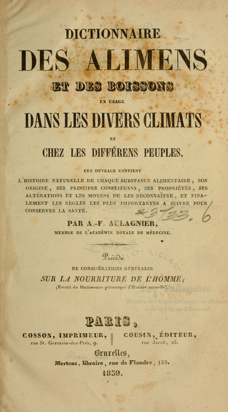 DES ALIMENS EM USAGE DANS LES DIVERS CLIMATS ET CHEZ LES DIFFÉRENS PEUPLES. CET OUVBAGE CONTIENT l'histoire naturelle de chaque substance ALIMENTAIRE , SON ORIGINE , SES PRINCIPES CONSTITUANS , SES PROPRIÉTÉS , SES ALTÉRATIONS ET LES MOYENS DE LES RECONNAÎTRE , ET FINA- LEMENT LES RÈGLES LES PLUS IMPORTANTES A SUIVRE POUR^ CONSERVER LA SANTÉ. jgL* *% m* PAR A.-F. AULAGMER,  MEMBRE DE l'àCADEMIE ROYALE DE MEDECINE. DE CONSIDÉRATIONS GÉNÉRALES SUR LA NOURRITURE DE L'HOMME (Etirait ilu Dictionnaire pittoresque d'Histoire naliirrlle). COSSON, IMPRIMEUR, Il COUSIN^ ÉDITEUR , rue Sf.-Germain-dcs-Pres, g. rue Jacolr, 25. Mertens , libraire , rue de Flandre ,155. 1859.