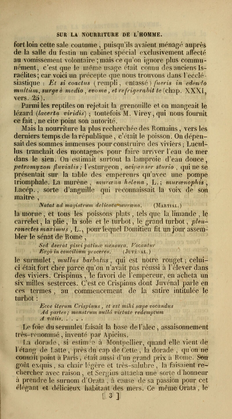 fort loin cette sale coutume , puisqu'ils avaient ménagé auprès de la salle du festin un cabinet spécial exclusivement affecté au vomissement volontaire ; mais ce qu'on ignore plus commu- nément, c'est que le même usage était connu des anciens Is- raélites; car voici un précepte que nous trouvons dans l'ecclé- siastique : Et si coactus (rempli, entassé ) fueris in edenJo nitiltùm, surgeè medio , evome, et refrig trahit te (chap. XXXI, vers. 25). Parmi les reptiles on rejetait la grenouille et on mangeait le lézard (lacerta viridis) ; toutefois M. Virey,qui nous fournit ce fait, ne cite point son autorité. Mais la nourriture la plus recherchée des Romains, vers les derniers temps de la république, c'était le poisson. On dépen- sait des sommes immenses pour construire des viviers ; Lucul- lus tranchait des montagnes pour faire arriver l'eau de mer dans le sien. On estimait surtout la lamproie d'eau douce, petromyzon fluvialis ; l'esturgeon , acipewser sturio , qui ne se présentait sur la table des empereurs qu'avec une pompe triomphale. La murène, murœna helena , L.; murœnophis , Lacép., sorte d'anguille qui reconnaissait la voix de son maître , Natat ad mayistrum delicativ-mvrœna. (Martial.) la morue, et tous les poissons plats , tels que la limande , le carrelet, la plie, la sole et le turbot, le grand turbot, pïeu- ronectes rnaximus 3 L., pour lequel Domitien fit un jour assem- bler le sénat de Rome , Sed deerat pisci patinœ mensura. Vocantur Enjb in concilium proceres. (Juté:; al.) le surmulet, mullus barhaius , qui est notre rouget ■ celui- ci était fort cher parce qu'on n'avait pas réussi à l'élever dans des viviers. Crispinus , le favori de l'empereur, en acheta un six milles sesterces. C'est ce Crispinus dont Juvénal parle en ces termes , au commencement de la satire intitulée le turbot : Ecce iterum Crispinus , et est mihi sœpe vocandus Ad partes ; monstrum nullâ virtute redemptum A vitiis Le foie dusermulet faisait la base del'alec, assaisonnement très-renommé , inventé par Apicius. La dorade, si estime à Montpellier, quand elle vient de l'étang de Latte , près du cap de Cette , la dorade , qu'on ne connaît point à Paris, était aussi d'un grand prix à Rome. S&n goût exquis, sa chair légère et très-saiubre , la faisaient re- chercher avec raison, et Sergius attacha une sorte d'honneur à prendre le surnom d'Orata , à cause de sa passion pour cet élégant et délicieux habitant des mers. Ce même Orata, le [3]