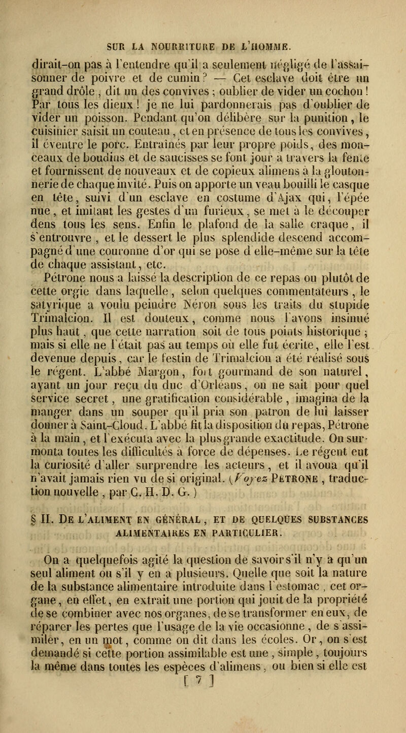 dirait-on pas à l'entendre qu'il a seulement négligé de l'assai- sonner de poivre et de cumin ? — Cet esclave doit être un grand drôle , dit un des convives ; oublier de vider un cochon ! Par tous les dieux ! je ne lui pardonnerais pas d'oublier de vider un poisson. Pendant qu'on délibère sur la punition, le cuisinier saisit un couteau, et en présence de tous les convives, il éventre le porc. Entraînés par leur propre poids, des mon- ceaux de boudins et de saucisses se font jour a travers la fenle et fournissent de nouveaux et de copieux alimens à lu glouton- nerie de chaque invité. Puis on apporte un veau bouilli le casque en tête, suivi d'un esclave en costume d'Ajax qui, l'épée nue, et imitant les gestes d'un furieux, se met à le découper dens tous les sens. Enfin le plafond de la salle craque, il s'entrouvre , et le dessert le plus splendide descend accom- pagné d une couronne d'or qui se pose d elle-même sur la tête de chaque assistant, etc. Pétrone nous a laissé la description de ce repas ou plutôt de cette orgie dans laquelle , selon quelques commentateurs , le satyrique a voulu peindre Néron sous les traits du stupide Trimalcion. Il est douteux, comme nous l'avons insinué plus haut, que cette narration soit de tous points historique ; mais si elle ne Tétait pas au temps où elle fut écrite, elle l'est devenue depuis, car le festin de Trimalcion a été réalisé sous le régent. L'abbé Margon, foit gourmand de son naturel, ayant un jour reçu du duc d'Orléans, on ne sait pour quel service secret, une gratification considérable , imagina de la manger dans un souper qu'il pria son patron de lui laisser donner à Saint-Cloud. L'abbé fit la disposition du repas, Pétrone à la main, et l'exécuta avec la plusgrande exactitude. On sur- monta toutes les difficultés à force de dépenses. Le régent eut la curiosité d'aller surprendre les acteurs, et il avoua qu'il n'avait jamais rien vu de si original. {Voyez Pétrone , traduc- tion nouvelle , par G. H. D. G. ) § II. De l'aliment en général , et de quelques substances ALIMENTAIRES EN PARTICULIER. On a quelquefois agité la question de savoir s'il n'y a qu'un seul aliment ou s'il y en a plusieurs. Quelle que soit la nature de la substance alimentaire introduite dans l'estomac , cet or- gane, en effet, en extrait une portion qui jouit de la propriélé de se combiner avec nos organes, de se transformer en eux, de réparer les pertes que l'usage de la vie occasionne , de s assi- miler, en un mot, comme on dit dans les écoles. Or, on s'est demandé si cette portion assimilable est une , simple , toujours la même dans toutes les espèces d'alimens , ou bien si elle est ['? ]