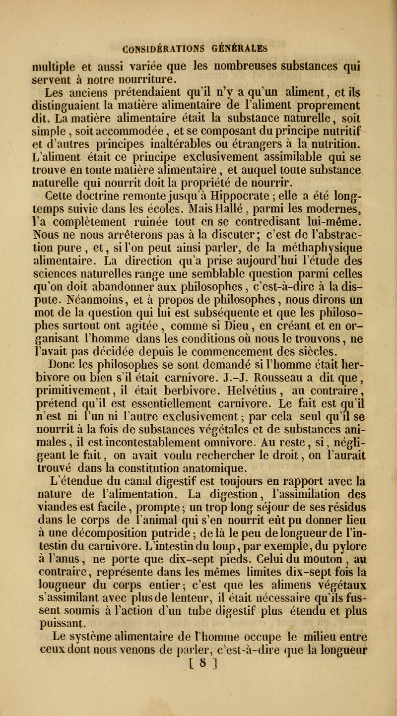 multiple et aussi variée que les nombreuses substances qui servent à notre nourriture. Les anciens prétendaient qu'il n'y a qu'un aliment, et ils distinguaient la matière alimentaire de l'aliment proprement dit. La matière alimentaire était la substance naturelle, soit simple , soit accommodée, et se composant du principe nutritif et d'autres principes inaltérables ou étrangers à la nutrition. L'aliment était ce principe exclusivement assimilable qui se trouve en toute matière alimentaire, et auquel toute substance naturelle qui nourrit doit la propriété de nourrir. Cette doctrine remonte jusqu'à Hippocrate ; elle a été long- temps suivie dans les écoles. Mais Halle, parmi les modernes, l'a complètement ruinée tout en se contredisant lui-même. Nous ne nous arrêterons pas à la discuter ; c'est de l'abstrac- tion pure , et, si l'on peut ainsi parler, de la méthaphysique alimentaire. La direction qu'a prise aujourd'hui l'étude des sciences naturelles range une semblable question parmi celles qu'on doit abandonner aux philosophes, c'est-à-dire à la dis- pute. Néanmoins, et à propos de philosophes, nous dirons un mot de la question qui lui est subséquente et que les philoso- phes surtout ont agitée, comme si Dieu, en créant et en or- ganisant l'homme dans les conditions où nous le trouvons, ne l'avait pas décidée depuis le commencement des siècles. Donc les philosophes se sont demandé si l'homme était her- bivore ou bien s'il était Carnivore. J.-J. Rousseau a dit que, primitivement, il était herbivore. Helvétius, au contraire, prétend qu'il est essentiellement Carnivore. Le fait est qu'il n'est ni l'un ni l'autre exclusivement ; par cela seul qu'il se nourrit à la fois de substances végétales et de substances ani- males, il est incontestablement omnivore. Au reste, si, négli- geant le fait, on avait voulu rechercher le droit, on l'aurait trouvé dans la constitution anatomique. L'étendue du canal digestif est toujours en rapport avec la nature de l'alimentation. La digestion, l'assimilation des viandes est facile, prompte ; un trop long séjour de ses résidus dans le corps de l'animal qui s'en nourrit eût pu donner lieu à une décomposition putride ; de là le peu de longueur de l'in- testin du Carnivore. L'intestin du loup, par exemple, du pylore à l'anus, ne porte que dix-sept pieds. Celui du mouton, au contraire, représente dans les mêmes limites dix-sept fois la lougueur du corps entier; c'est que les alimens végétaux s'assimilant avec plus de lenteur, il était nécessaire qu'ils fus- sent soumis à l'action d'un tube digestif plus étendu et plus puissant. Le système alimentaire de l'homme occupe le milieu entre ceux dont nous venons de parler, c'est-à-dire que la longueur [8]
