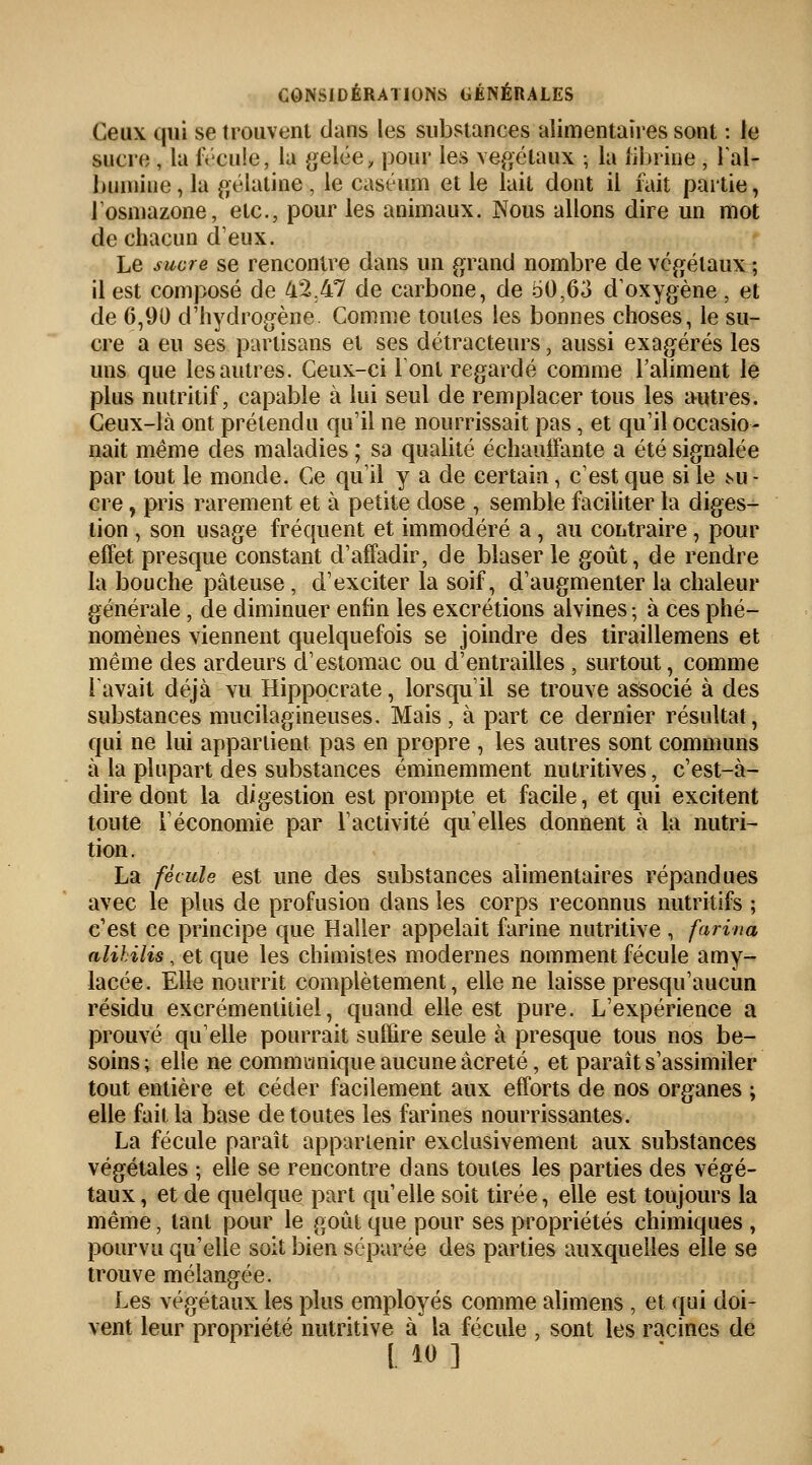 Ceux qui se trouvent dans les substances alimentaires sont : Je sucre , la fécule, la gelée, pour les végétaux ; la fibrine , l'al- bumine, la gélatine, le caséum et le lait dont il fait partie, l'osmazone, etc., pour les animaux. Nous allons dire un mot de chacun deux. Le sucre se rencontre dans un grand nombre de végétaux ; il est composé de 42.47 de carbone, de 50,63 d'oxygène , et de 6,90 d'hydrogène. Comme toutes les bonnes choses, le su- cre a eu ses partisans et ses détracteurs, aussi exagérés les uns que les autres. Ceux-ci l'ont regardé comme l'aliment le plus nutritif, capable à lui seul de remplacer tous les autres. Ceux-là ont prétendu qu'il ne nourrissait pas, et qu'il occasio- nait même des maladies ; sa qualité échauffante a été signalée par tout le monde. Ce qu'il y a de certain, c'est que si le mi - cre, pris rarement et à petite dose , semble faciliter la diges- tion , son usage fréquent et immodéré a, au contraire, pour effet presque constant d'affadir, de blaser le goût, de rendre la bouche pâteuse , d'exciter la soif, d'augmenter la chaleur générale , de diminuer enfin les excrétions alvines ; à ces phé- nomènes viennent quelquefois se joindre des tiraillemens et même des ardeurs d'estomac ou d'entrailles , surtout, comme l'avait déjà vu Hippocrate, lorsqu'il se trouve associé à des substances mucilagineuses. Mais, à part ce dernier résultat, qui ne lui appartient pas en propre , les autres sont communs à la plupart des substances éminemment nutritives, c'est-à- dire dont la digestion est prompte et facile, et qui excitent toute F économie par l'activité qu'elles donnent à la nutri- tion. La fécule est une des substances alimentaires répandues avec le plus de profusion dans les corps reconnus nutritifs ; c'est ce principe que Haller appelait farine nutritive , farina alihilis, et que les chimistes modernes nomment fécule amy- lacée. Elle nourrit complètement, elle ne laisse presqu'aucun résidu excrémentitiel, quand elle est pure. L'expérience a prouvé qu'elle pourrait suffire seule à presque tous nos be- soins ; elle ne communique aucune âcreté, et paraît s'assimiler tout entière et céder facilement aux efforts de nos organes ; elle fait la base de toutes les farines nourrissantes. La fécule paraît appartenir exclusivement aux substances végétales ; elle se rencontre dans toutes les parties des végé- taux , et de quelque part qu'elle soit tirée, elle est toujours la même, tant pour le goût que pour ses propriétés chimiques , pourvu qu'elle soit bien séparée des parties auxquelles elle se trouve mélangée. Les végétaux les plus employés comme alimens , et qui doi- vent leur propriété nutritive à la fécule , sont les racines de [. i«]