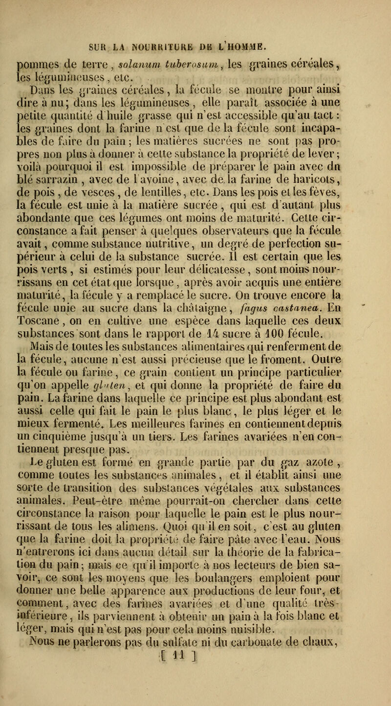 pommes de terre, solanum iuberosum, les graines céréales, les légumineuses, etc. Dans les graines céréales, la fécule se montre pour ainsi dire à nu; dans les légumineuses , elle paraît associée à une petite quantité d huile grasse qui n'est accessible qu au tact : les graines dont la farine n est que delà fécule sont incapa- bles de faire du pain ; les matières sucrées ne sont pas pro- pres non plus à donner à cette substance la propriété de lever ; voilà pourquoi il est impossible de préparer le pain avec dn blé sarrazin , avec de 1 avoine, avec de.la farine de haricots, de pois , de vesces, de lentilles, etc. Dans les pois et les fèves, la fécule est unie à la matière sucrée, qui est d'autant plus abondante que ces légumes ont moins de maturité. Cette cir- constance a fait penser à quelques observateurs que la fécule avait, comme substance nutritive, un degré de perfection su- périeur à celui de la substance sucrée. Il est certain que les pois verts , si estimés pour leur délicatesse, sont moins nour- rissans en cet état que lorsque , après avoir acquis une entière maturité, la fécule y a remplacé le sucre. On trouve encore la fécule unie au sucre dans la châtaigne, fagus castanea. En Toscane, on en cultive une espèce dans laquelle ces deux substances sont dans le rapport de 14 sucre à 100 fécule. Mais de toutes les substances alimentaires qui renferment de la fécule, aucune n'est aussi précieuse que le froment. Outre la fécule ou farine, ce grain contient un principe particulier qu'on appelle gl<>ten, et qui donne la propriété de faire du pain. La farine dans laquelle ce principe est plus abondant est aussi celle qui fait le pain le plus blanc, le plus léger et le mieux fermenté» Les meilleures farines en contiennent depuis un cinquième jusqu'à un tiers. Les farines avariées n'en con- tiennent presque pas. Le gluten est formé en grande partie par du gaz azote , comme toutes les substances animales , et il établit ainsi une sorte de transition des substances végétales aux substances animales. Peut-être môme pourrait-on chercher dans celte circonstance la raison pour laquelle le pain est le plus nour- rissant de tous les alimens. Quoi qu il en soit, c'est au gluten que la farine doit la propriété cle faire pâte avec l'eau. Nous n'entrerons ici dans aucun détail sur la théorie de la fabrica- tion du pain; mais ce qu il importe à nos lecteurs de bien sa- voir, ce sont les moyens que les boulangers emploient pour donner une belle apparence aux productions de leur four, et comment, avec des farines avariées et d'une qualité très- inférieure , ils parviennent à obtenir un pain à la fois blanc et léger, mais qui n'est pas pour cela moins nuisible. JNTous ne parlerons pas du sulfate ni du carbonate de chaux, Il M ]